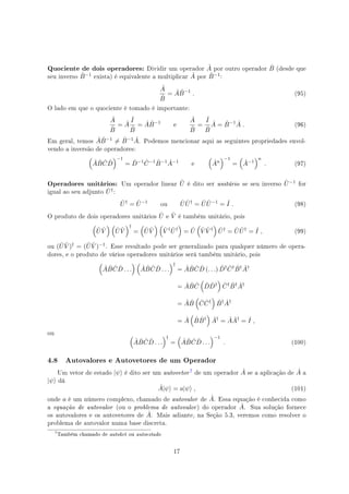 Quociente de dois operadores: Dividir um operador ˆA por outro operador ˆB (desde que
seu inverso ˆB−1 exista) é equivalente a multiplicar ˆA por ˆB−1:
ˆA
ˆB
= ˆA ˆB−1
. (95)
O lado em que o quociente é tomado é importante:
ˆA
ˆB
= ˆA
ˆI
ˆB
= ˆA ˆB−1
e
ˆA
ˆB
=
ˆI
ˆB
ˆA = ˆB−1 ˆA . (96)
Em geral, temos ˆA ˆB−1 ̸= ˆB−1 ˆA. Podemos mencionar aqui as seguintes propriedades envol-
vendo a inversão de operadores:
(
ˆA ˆB ˆC ˆD
)−1
= ˆD−1 ˆC−1 ˆB−1 ˆA−1
e
(
ˆAn
)−1
=
(
ˆA−1
)n
. (97)
Operadores unitários: Um operador linear ˆU é dito ser unitário se seu inverso ˆU−1 for
igual ao seu adjunto ˆU†:
ˆU†
= ˆU−1
ou ˆU ˆU†
= ˆU ˆU−1
= ˆI . (98)
O produto de dois operadores unitários ˆU e ˆV é também unitário, pois
(
ˆU ˆV
) (
ˆU ˆV
)†
=
(
ˆU ˆV
) (
ˆV † ˆU†
)
= ˆU
(
ˆV ˆV †
)
ˆU†
= ˆU ˆU†
= ˆI , (99)
ou ( ˆU ˆV )† = ( ˆU ˆV )−1. Esse resultado pode ser generalizado para qualquer número de opera-
dores, e o produto de vários operadores unitários será também unitário, pois
(
ˆA ˆB ˆC ˆD . . .
) (
ˆA ˆB ˆC ˆD . . .
)†
= ˆA ˆB ˆC ˆD (. . .) ˆD† ˆC† ˆB† ˆA†
= ˆA ˆB ˆC
(
ˆD ˆD†
)
ˆC† ˆB† ˆA†
= ˆA ˆB
(
ˆC ˆC†
)
ˆB† ˆA†
= ˆA
(
ˆB ˆB†
)
ˆA†
= ˆA ˆA†
= ˆI ,
ou
(
ˆA ˆB ˆC ˆD . . .
)†
=
(
ˆA ˆB ˆC ˆD . . .
)−1
. (100)
4.8 Autovalores e Autovetores de um Operador
Um vetor de estado |ψ⟩ é dito ser um autovetor% de um operador ˆA se a aplicação de ˆA a
|ψ⟩ dá
ˆA|ψ⟩ = a|ψ⟩ , (101)
onde a é um número complexo, chamado de autovalor de ˆA. Essa equação é conhecida como
a equação de autovalor (ou o problema de autovalor) do operador ˆA. Sua solução fornece
os autovalores e os autovetores de ˆA. Mais adiante, na Seção 5.3, veremos como resolver o
problema de autovalor numa base discreta.
%
Também chamado de autoket ou autoestado
17
 