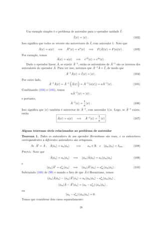 Um exemplo simples é o problema de autovalor para o operador unidade ˆI:
ˆI|ψ⟩ = |ψ⟩ . (102)
Isso signica que todos os vetores são autovetores de ˆI, com autovalor 1. Note que
ˆA|ψ⟩ = a|ψ⟩ =⇒ ˆAn
|ψ⟩ = an
|ψ⟩ =⇒ F( ˆA)|ψ⟩ = F(a)|ψ⟩ . (103)
Por exemplo, temos
ˆA|ψ⟩ = a|ψ⟩ =⇒ ei ˆA
|ψ⟩ = eia
|ψ⟩ .
Dado o operador linear ˆA, se existir ˆA−1, então os autovalores de ˆA−1 são os inversos dos
autovalores do operador ˆA. Para ver isso, notemos que ˆA−1 ˆA = ˆI, de modo que
ˆA−1 ˆA|ψ⟩ = ˆI|ψ⟩ = |ψ⟩ . (104)
Por outro lado,
ˆA−1 ˆA|ψ⟩ = ˆA−1
(
ˆA|ψ⟩
)
= ˆA−1
(a|ψ⟩) = a ˆA−1
|ψ⟩ . (105)
Combinando (104) e (105), temos
a ˆA−1
|ψ⟩ = |ψ⟩ ,
e portanto,
ˆA−1
|ψ⟩ =
1
a
|ψ⟩ . (106)
Isso signica que |ψ⟩ também é autovetor de ˆA−1, com autovalor 1/a. Logo, se ˆA−1 existe,
então
ˆA|ψ⟩ = a|ψ⟩ =⇒ ˆA−1|ψ⟩ =
1
a
|ψ⟩ (107)
Alguns teoremas úteis relacionados ao problema de autovalor
Teorema 1. Todos os autovalores de um operador Hermitiano são reais, e os autovetores
correspondentes a diferentes autovalores são ortogonais.
Se ˆA†
= ˆA , ˆA|ϕn⟩ = an|ϕn⟩ =⇒ an ∈ R e ⟨ϕm|ϕn⟩ = δmn . (108)
Prova: Note que
ˆA|ϕn⟩ = an|ϕn⟩ =⇒ ⟨ϕm| ˆA|ϕn⟩ = an⟨ϕm|ϕn⟩ (109)
e
⟨ϕm| ˆA†
= a∗
m⟨ϕm| =⇒ ⟨ϕm| ˆA†
|ϕn⟩ = a∗
m⟨ϕm|ϕn⟩ . (110)
Subtraindo (100) de (99) e usando o fato de que ˆA é Hermitiano, temos:
⟨ϕm| ˆA|ϕn⟩ − ⟨ϕm| ˆA†
|ϕn⟩ = an⟨ϕm|ϕn⟩ − a∗
m⟨ϕm|ϕn⟩ ,
⟨ϕm| ˆA − ˆA†
|ϕn⟩ = (an − a∗
m) ⟨ϕm|ϕn⟩ ,
ou
(an − a∗
m) ⟨ϕm|ϕn⟩ = 0 .
Temos que considerar dois casos separadamente:
18
 