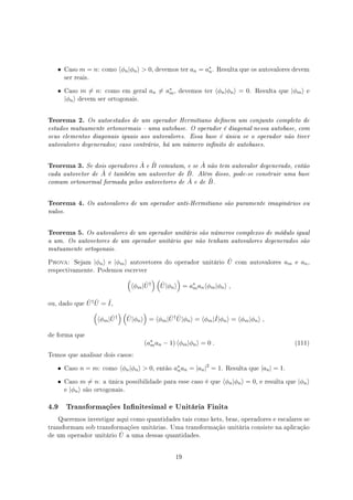 • Caso m = n: como ⟨ϕn|ϕn⟩  0, devemos ter an = a∗
n. Resulta que os autovalores devem
ser reais.
• Caso m ̸= n: como em geral an ̸= a∗
m, devemos ter ⟨ϕn|ϕn⟩ = 0. Resulta que |ϕm⟩ e
|ϕn⟩ devem ser ortogonais.
Teorema 2. Os autoestados de um operador Hermitiano denem um conjunto completo de
estados mutuamente ortonormais  uma autobase. O operador é diagonal nessa autobase, com
seus elementos diagonais iguais aos autovalores. Essa base é única se o operador não tiver
autovalores degenerados; caso contrário, há um número innito de autobases.
Teorema 3. Se dois operadores ˆA e ˆB comutam, e se ˆA não tem autovalor degenerado, então
cada autovetor de ˆA é também um autovetor de ˆB. Além disso, pode-se construir uma base
comum ortonormal formada pelos autovetores de ˆA e de ˆB.
Teorema 4. Os autovalores de um operador anti-Hermitiano são puramente imaginários ou
nulos.
Teorema 5. Os autovalores de um operador unitário são números complexos de módulo igual
a um. Os autovetores de um operador unitário que não tenham autovalores degenerados são
mutuamente ortogonais.
Prova: Sejam |ϕn⟩ e |ϕm⟩ autovetores do operador unitário ˆU com autovalores am e an,
respectivamente. Podemos escrever
(
⟨ϕm| ˆU†
) (
ˆU|ϕn⟩
)
= a∗
man⟨ϕm|ϕn⟩ ,
ou, dado que ˆU† ˆU = ˆI,
(
⟨ϕm| ˆU†
) (
ˆU|ϕn⟩
)
= ⟨ϕm| ˆU† ˆU|ϕn⟩ = ⟨ϕm|ˆI|ϕn⟩ = ⟨ϕm|ϕn⟩ ,
de forma que
(a∗
man − 1) ⟨ϕm|ϕn⟩ = 0 . (111)
Temos que analisar dois casos:
• Caso n = m: como ⟨ϕn|ϕn⟩  0, então a∗
nan = |an|2
= 1. Resulta que |an| = 1.
• Caso m ̸= n: a única possibilidade para esse caso é que ⟨ϕn|ϕn⟩ = 0, e resulta que |ϕn⟩
e |ϕn⟩ são ortogonais.
4.9 Transformações Innitesimal e Unitária Finita
Queremos investigar aqui como quantidades tais como kets, bras, operadores e escalares se
transformam sob transformações unitárias. Uma transformação unitária consiste na aplicação
de um operador unitário ˆU a uma dessas quantidades.
19
 