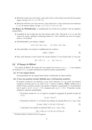 • Elemento neutro (ou vetor nulo): para cada vetor ψ, deve existir um vetor O, do mesmo
espaço, tal que: O + ψ = ψ + O = ψ.
• Elemento simétrico (ou vetor inverso): para cada vetor ψ, deve existir um vetor simétrico
(−ψ), do mesmo espaço, tal que: ψ + (−ψ) = (−ψ) + ψ = O.
(b) Regra da Multiplicação: a multiplicação de vetores por escalares
 tem as seguintes
propriedades:
• O produto de um escalar por um vetor dá um outro vetor. Em geral, se ψ e ϕ são dois
vetores do espaço, qualquer combinação linear aψ + bϕ é também um vetor do espaço,
sendo a e b escalares.
• Distributividade com relação à adição:
a (ψ + ϕ) = aψ + aϕ , (a + b) ψ = aψ + bψ . (1)
• Associatividade com relação à multiplicação de escalares:
a (bψ) = (ab) ψ . (2)
• Para cada elemento ψ deve existir um escalar unitário I e um escalar nulo o, tais que:
Iψ = ψI = ψ e oψ = ψo = o . (3)
2.2 O Espaço de Hilbert
Um espaço de Hilbert H consiste de um conjunto de vetores ψ, ϕ, χ, . . . , e um conjunto
de escalares a, b, c, os quais satisfazem às seguintes quatro propriedades:
(a) H é um espaço linear.
As propriedades de um espaço linear foram consideradas na seção anterior.
(b) H tem um produto escalar denido que é estritamente positivo.
O produto escalar de um elemento ψ por outro elemento ϕ é, em geral, um número
complexo, denotado por (ψ, ϕ), onde (ψ, ϕ) = número complexo. Nota: cuidado com a
ordem! Como o produto escalar é um número complexo, a quantidade (ψ, ϕ) geralmente
não é igual a (ϕ, ψ): (ψ, ϕ) = ψ∗ϕ, enquanto que (ϕ, ψ) = ϕ∗ψ. O produto escalar
satisfaz às seguintes propriedades:
 O produto escalar de ψ e ϕ é igual ao complexo conjugado do produto escalar de
ϕ e ψ:
(ψ, ϕ) = (ϕ, ψ)∗
. (4)
 O produto escalar de ψ e ϕ é linear com relação ao segundo fator se ϕ = aϕ2 + bϕ2:
(ψ, aϕ2 + bϕ2) = a (ψ, ϕ1) + b (ψ, ϕ2) , (5)
e anti-linear com relação ao primeiro fator se ψ = aψ2 + bψ2:
(aψ1 + bψ2, ϕ) = a∗
(ψ1, ϕ) + b∗
(ψ2, ϕ) . (6)

Escalares podem ser números reais ou complexos
2
 
