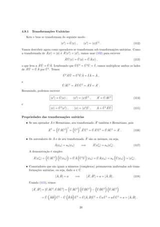 4.9.1 Transformações Unitárias
Kets e bras se transformam do seguinte modo:
|ψ′
⟩ = ˆU|ψ⟩ , ⟨ψ′
| = ⟨ψ| ˆU†
. (112)
Vamos descobrir agora como operadores se transformam sob transformações unitárias. Como
a transformada de ˆA|ψ⟩ = |ϕ⟩ é ˆA′|ψ′⟩ = |ϕ′⟩, vamos usar (102) para escrever
ˆA′ ˆU|ψ⟩ = ˆU|ϕ⟩ = ˆU ˆA|ψ⟩ , (113)
o que leva a ˆA′ ˆU = ˆU ˆA. Lembrando que ˆU ˆU† = ˆU† ˆU = ˆI, vamos multiplicar ambos os lados
de ˆA′ ˆU = ˆU ˆA por ˆU†. Temos:
ˆU† ˆA′ ˆU = ˆU† ˆU ˆA = ˆI ˆA = ˆA ,
e
ˆU ˆA ˆU†
= ˆA′ ˆU ˆU†
= ˆA′ ˆI = ˆA′
.
Resumindo, podemos escrever
|ψ′
⟩ = ˆU|ψ⟩ , ⟨ψ′
| = ⟨ψ| ˆU†
, ˆA′
= ˆU ˆA ˆU†
(114)
e
|ψ⟩ = ˆU†
|ψ′
⟩ , ⟨ψ| = ⟨ψ′
| ˆU , ˆA = ˆU† ˆA′ ˆU (115)
Propriedades das transformações unitárias
• Se um operador ˆA é Hermitiano, seu transformado ˆA′ também é Hermitiano, pois
ˆA′†
=
(
ˆU ˆA ˆU†
)†
=
(
ˆU†
)†
ˆA† ˆU†
= ˆU ˆA† ˆU†
= ˆU ˆA ˆU†
= ˆA′
. (116)
• Os autovalores de ˆA e de seu transformado ˆA′ são os mesmos, ou seja,
ˆA|ψn⟩ = an|ψn⟩ =⇒ ˆA′
|ψ′
n⟩ = an|ψ′
n⟩ . (117)
A demonstração é simples:
ˆA′
|ψ′
n⟩ =
(
ˆU ˆA ˆU†
) (
ˆU|ψn⟩
)
= ˆU ˆA
(
ˆU† ˆU
)
|ψn⟩ = ˆU ˆA|ψn⟩ = an
(
ˆU|ψn⟩
)
= |ψ′
n⟩ .
• Comutadores que são iguais a números (complexos) permanecem inalterados sob trans-
formações unitárias, ou seja, dado a ∈ C
[ ˆA, ˆB] = a =⇒ [ ˆA′
, ˆB′
] = a = [ ˆA, ˆB] . (118)
Usando (115), temos:
[ ˆA′
, ˆB′
] = [ ˆU ˆA ˆU†
, ˆU ˆB ˆU†
] =
(
ˆU ˆA ˆU†
) (
ˆU ˆB ˆU†
)
−
(
ˆU ˆB ˆU†
) (
ˆU ˆA ˆU†
)
= ˆU
(
ˆA ˆB
)
ˆU†
− ˆU
(
ˆB ˆA
)
ˆU†
= ˆU[ ˆA, ˆB] ˆU†
= ˆUa ˆU†
= a ˆU ˆU†
= a = [ ˆA, ˆB] .
20
 