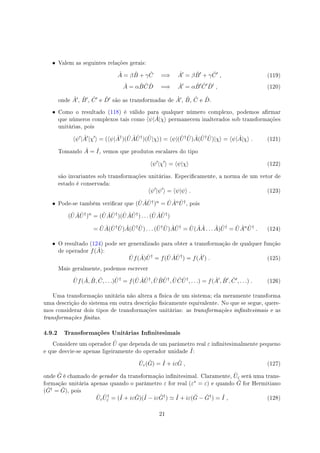 • Valem as seguintes relações gerais:
ˆA = β ˆB + γ ˆC =⇒ ˆA′
= β ˆB′
+ γ ˆC′
, (119)
ˆA = α ˆB ˆC ˆD =⇒ ˆA′
= α ˆB′ ˆC′ ˆD′
, (120)
onde ˆA′, ˆB′, ˆC′ e ˆD′ são as transformadas de ˆA′, ˆB, ˆC e ˆD.
• Como o resultado (118) é válido para qualquer número complexo, podemos armar
que números complexos tais como ⟨ψ| ˆA|χ⟩ permanecem inalterados sob transformações
unitárias, pois
⟨ψ′
| ˆA′
|χ′
⟩ = (⟨ψ| ˆA†
)( ˆU ˆA ˆU†
)( ˆU|χ⟩) = ⟨ψ|( ˆU† ˆU) ˆA( ˆU† ˆU)|χ⟩ = ⟨ψ| ˆA|χ⟩ . (121)
Tomando ˆA = ˆI, vemos que produtos escalares do tipo
⟨ψ′
|χ′
⟩ = ⟨ψ|χ⟩ (122)
são invariantes sob transformações unitárias. Especicamente, a norma de um vetor de
estado é conservada:
⟨ψ′
|ψ′
⟩ = ⟨ψ|ψ⟩ . (123)
• Pode-se também vericar que ( ˆU ˆA ˆU†)n = ˆU ˆAn ˆU†, pois
( ˆU ˆA ˆU†
)n
= ( ˆU ˆA ˆU†
)( ˆU ˆA ˆU†
) . . . ( ˆU ˆA ˆU†
)
= ˆU ˆA( ˆU† ˆU) ˆA( ˆU† ˆU) . . . ( ˆU† ˆU) ˆA ˆU†
= ˆU( ˆA ˆA . . . ˆA) ˆU†
= ˆU ˆAn ˆU†
. (124)
• O resultado (124) pode ser generalizado para obter a transformação de qualquer função
de operador f( ˆA):
ˆUf( ˆA) ˆU†
= f( ˆU ˆA ˆU†
) = f( ˆA′
) . (125)
Mais geralmente, podemos escrever
ˆUf( ˆA, ˆB, ˆC, . . .) ˆU†
= f( ˆU ˆA ˆU†
, ˆU ˆB ˆU†
, ˆU ˆC ˆU†
, . . .) = f( ˆA′
, ˆB′
, ˆC′
, . . .) . (126)
Uma transformação unitária não altera a física de um sistema; ela meramente transforma
uma descrição do sistema em outra descrição sicamente equivalente. No que se segue, quere-
mos considerar dois tipos de transformações unitárias: as transformações innitesimais e as
transformações nitas.
4.9.2 Transformações Unitárias Innitesimais
Considere um operador ˆU que dependa de um parâmetro real ε innitesimalmente pequeno
e que desvie-se apenas ligeiramente do operador unidade ˆI:
ˆUε( ˆG) = ˆI + iε ˆG , (127)
onde ˆG é chamado de gerador da transformação innitesimal. Claramente, ˆUε será uma trans-
formação unitária apenas quando o parâmetro ε for real (ε∗ = ε) e quando ˆG for Hermitiano
( ˆG† = ˆG), pois
ˆUε
ˆU†
ε = (ˆI + iε ˆG)(ˆI − iε ˆG†
) ≃ ˆI + iε( ˆG − ˆG†
) = ˆI , (128)
21
 