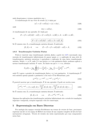 onde desprezamos o termos quadrático em ε.
A transformação de um vetor de estado |ψ⟩ é dada por
|ψ′
⟩ = (ˆI + iε ˆG)|ψ⟩ = |ψ⟩ + δ|ψ⟩ , (129)
onde
δ|ψ⟩ = iε ˆG|ψ⟩ . (130)
A transformação de um operador ˆA é dada por
ˆA′
= (ˆI + iε ˆG) ˆA(ˆI − iε ˆG) = (ˆI + iε ˆG)( ˆA − iε ˆA ˆG) ≃ ˆA − iε ˆA ˆG + iε ˆA ˆG ,
ou
ˆA′ = (ˆI + iε ˆG) ˆA(ˆI − iε ˆG) ≃ ˆA + iε[ ˆG, ˆA] (131)
Se ˆG comuta com ˆA, a transformação unitária deixará ˆA inalterado:
[ ˆG, ˆA] = 0 =⇒ ˆA′
= ˆA′
= (ˆI + iε ˆG) ˆA(ˆI − iε ˆG) = ˆA . (132)
4.9.3 Transformações Unitárias Finitas
Pode-se construir uma transformação unitária nita a partir de (127) executando uma
sucessão de transformações innitesimais de passos iguais a ε; a aplicação de uma série de
transformações unitárias sucessivas é equivalente à aplicação de uma única transformação
unitária. Sendo ε = α/N, onde N é um inteiro e α é um parâmetro nito, podemos aplicar a
mesma transformação unitária N vezes. No limite em que n → +∞, obtemos
ˆUα( ˆG) = lim
n→∞
N∏
k=1
(
1 + i
α
N
ˆG
)
= lim
n→+∞
(
1 + i
α
N
ˆG
)N
= eiα ˆG
, (133)
onde ˆG é agora o gerador da transformação nita e α é seu parâmetro. A transformação ˆU
será unitária apenas quando o parâmetro α for real e ˆG for Hermitiano, pois
(eiα ˆG
)†
= e−iα ˆG†
= e−iα ˆG
= (eiα ˆG
)−1
. (134)
É possível mostrar que a transformação ˆA′ de um operador ˆA pode ser escrita como
eiα ˆG
e−iα ˆG
= ˆA + iα[ ˆG, ˆA] +
(iα)2
2!
[ ˆG, [ ˆG, ˆA]] +
(iα)3
3!
[ ˆG, [ ˆG, [ ˆG, ˆA]]] + . . . (135)
Se ˆG comuta com ˆA, a transformação unitária deixará ˆA inalterado:
[ ˆG, ˆA] = 0 =⇒ ˆA′
= eiα ˆG
e−iα ˆG
= ˆA . (136)
Algumas das aplicações das transformações unitárias innitesimais são o estudo de translações
espaciais e temporais, rotações espaciais e leis de conservação.
5 Representação em Bases Discretas
Por analogia dos espaços vetoriais Euclideanos em termos de vetores de base, precisamos
expressar um ket |ψ⟩ do espaço de Hilbert em termos de um conjunto completo de kets de base
mutuamente ortogonais. Vetores de estados são então representados por suas componentes
nessa base.
22
 