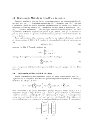 5.1 Representação Matricial de Kets, Bras e Operadores
Considere uma base ortonormal discreta e completa composta por um conjunto innito de
kets |ϕ1⟩, |ϕ2⟩, |ϕ3⟩, . . . , e denote esse conjunto por {|ϕn⟩}. Note que a base {|ϕn⟩} é discreta
e ainda assim contém um número innito de vetores unitários. No limite n → ∞, o índice de
ordenação n dos vetores unitários |ϕn⟩ é discreto ou contável; isto é, a seqüência |ϕ1⟩, |ϕ2⟩,
|ϕ3⟩, . . . é contável innitamente. Como ilustração, considere as funções especiais, tais como
os polinômios de Hermite, Legendre ou Laguerre, Hn(x), Pn(x) e Ln(x), que são identicados
por um índice discreto n e por uma variável contínua x; embora n varie discretamente, ele
pode ser innito.
Nesta seção a notação {|ϕn⟩} será usada para abreviar um conjunto innitamente contável
de vetores do espaço de Hilbert H. A condição de ortonormalidade dos kets da base é expressa
por
⟨ϕn|ϕm⟩ = δnm , (137)
onde δnm é o delta de Kronecker, denido por
δnm =
{
1 , n = m
0 , n ̸= m
. (138)
A relação de completeza, ou fechamento, para essa base é dada por
∞∑
n=1
|ϕn⟩⟨ϕn| = ˆI , (139)
onde ˆI é o operador unidade; quando o operador unidade atua sobre qualquer ket, ele o deixa
inalterado.
5.1.1 Representação Matricial de Kets e Bras
Vamos agora examinar como representar o vetor |ψ⟩ dentro do contexto da base {|ϕn⟩}.
A propriedade de completeza desta base nos permite expandir qualquer vetor de estado |ψ⟩
em termos dos kets |ϕn⟩ da base:
|ψ⟩ = ˆI|ψ⟩ =
( ∞∑
n=1
|ϕn⟩⟨ϕn|
)
|ψ⟩ =
∞∑
n=1
(⟨ϕn|ψ⟩) |ϕn⟩ =
∞∑
n=1
an|ϕn⟩ , (140)
onde o coeciente an (= ⟨ϕn|ψ⟩) representa a projeção de |ψ⟩ na direção de |ϕn⟩; an é o
componente de |ψ⟩ ao longo do vetor |ϕn⟩. Lembre-se que os coeciente an são números
complexos. Assim, na base {|ϕn⟩}, o ket |ψ⟩ é representado pelo conjunto de suas componentes
a1, a2, a3, . . . ao longo dos vetores |ϕ1⟩, |ϕ2⟩, |ϕ3⟩, . . . , respectivamente. Logo, |ψ⟩ pode ser
representado por um vetor coluna que tem um número innitamente contável de componentes:
|ψ⟩ →










⟨ϕ1|ψ⟩
⟨ϕ2|ψ⟩
.
.
.
⟨ϕn|ψ⟩
.
.
.










=










a1
a2
.
.
.
an
.
.
.










. (141)
23
 