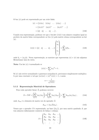 O bra ⟨ψ| pode ser representado por um vetor linha:
⟨ψ| →
(
⟨ψ|ϕ1⟩ ⟨ψ|ϕ2⟩ . . . ⟨ψ|ϕn⟩ . . .
)
=
(
⟨ϕ1|ψ⟩∗ ⟨ϕ2|ψ⟩∗ . . . ⟨ϕn|ψ⟩∗ . . .
)
=
(
a∗
1 a∗
2 . . . a∗
n . . .
)
. (142)
Usando essa representação, podemos ver que o bra-ket ⟨ψ|ϕ⟩ é um número complexo igual ao
produto da matriz linha correspondente ao bra ⟨ψ| pela matriz coluna correspondente ao ket
|ϕ⟩:
⟨ψ|ϕ⟩ =
(
a∗
1 a∗
2 . . . a∗
n . . .
)










a1
a2
.
.
.
an
.
.
.










=
∞∑
n=1
a∗
nbn , (143)
onde bn = ⟨ϕn|ϕ⟩. Nessa representação, as matrizes que representam |ψ⟩ e ⟨ψ| são adjuntas
Hermitianas uma da outra.
Nota: Um ket |ψ⟩ é normalizado se
⟨ψ|ψ⟩ =
∑
n
|an|2
= 1 .
Se |ψ⟩ não estiver normalizado e quisermos normaliza-lo, precisamos simplesmente multiplica-
lo por uma constante α tal que ⟨αψ|αψ⟩ = |α|2
⟨ψ|ψ⟩ = 1, e assim
α =
1
√
⟨ψ|ψ⟩
.
5.1.2 Representação Matricial de Operadores
Para cada operador linear ˆA, podemos escrever
ˆA = ˆI ˆAˆI =
( ∞∑
n=1
|ϕn⟩⟨ϕn|
)
ˆA
( ∞∑
m=1
|ϕm⟩⟨ϕm|
)
=
∑
nm
Anm|ϕn⟩⟨ϕm| , (144)
onde Anm é o elemento de matriz nm do operador ˆA:
Anm = ⟨ϕn| ˆA|ϕm⟩ . (145)
Vemos que o operador ˆA é representado, na base {|ϕn⟩}, por uma matriz quadrada A, que
tem números innitamente contáveis de linhas e colunas:
A =






A11 A12 A13 . . .
A21 A22 A23 . . .
A31 A32 A33 . . .
.
.
.
.
.
.
.
.
.
. . .






. (146)
24
 