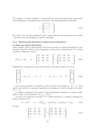 Por exemplo, o operador unidade ˆI é representado por uma matriz identidade; quando uma
matriz identidade é multiplicada por outra matriz, esta última permanece inalterada:
I =






1 0 0 . . .
0 1 0 . . .
0 0 1 . . .
.
.
.
.
.
.
.
.
.
. . .






. (147)
Em resumo, kets são representados por vetores coluna, bras são representados por vetores linha
e operadores são representados por matrizes quadradas.
5.1.3 Representação Matricial de Alguns Outros Operadores
(a) Operação adjunta Hermitiana
Vamos mostrar agora a representação matricial da operação de adjunta Hermitiana de um
operador. Primeiro, lembre-se que a transposta de uma matriz A, denotada por AT , é obtida
trocando-se linhas por colunas:
(
AT
)
nm
= Amn ou






A11 A12 A13 . . .
A21 A22 A23 . . .
A31 A32 A33 . . .
.
.
.
.
.
.
.
.
.
. . .






T
=






A11 A21 A31 . . .
A12 A22 A32 . . .
A13 A23 A33 . . .
.
.
.
.
.
.
.
.
.
. . .






. (148)
Similarmente, a transposta de uma matriz coluna é uma matriz linha e vice-versa:










a1
a2
.
.
.
an
.
.
.










T
=
(
a1 a2 . . . an . . .
)
e
(
a1 a2 . . . an . . .
)T
=










a1
a2
.
.
.
an
.
.
.










. (149)
Uma matriz quadrada A é simétrica se ela for igual à sua transposta: AT = A. Uma
matriz anti-simétrica é uma matriz quadrada cuja transposta é igual ao negativo da matriz:
AT = −A.
O complexo conjugado de uma matriz é obtido simplesmente tomando-se o complexo conju-
gado de todos os seus elementos: (A∗)nm = (Anm)∗
.
A matriz que representa o operador ˆA† é obtida tomando-se o complexo conjugado da
matriz transposta de A:
A†
=
(
AT
)∗
ou
(
ˆA†
)
nm
= ⟨ϕn| ˆA†
|ϕm⟩ = ⟨ϕm| ˆA|ϕn⟩∗
= A∗
nm . (150)
Ou seja,






A11 A12 A13 . . .
A21 A22 A23 . . .
A31 A32 A33 . . .
.
.
.
.
.
.
.
.
.
. . .






†
=






A∗
11 A∗
21 A∗
31 . . .
A∗
12 A∗
22 A∗
32 . . .
A∗
13 A∗
23 A∗
33 . . .
.
.
.
.
.
.
.
.
.
. . .






. (151)
25
 
