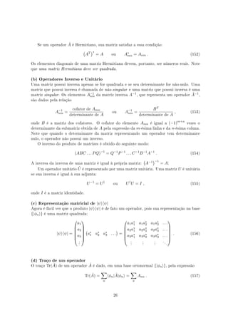 Se um operador ˆA é Hermitiano, sua matriz satisfaz a essa condição:
(
AT
)∗
= A ou A∗
mn = Anm . (152)
Os elementos diagonais de uma matriz Hermitiana devem, portanto, ser números reais. Note
que uma matriz Hermitiana deve ser quadrada.
(b) Operadores Inverso e Unitário
Uma matriz possui inversa apenas se for quadrada e se seu determinante for não-nulo. Uma
matriz que possui inversa é chamada de não-singular e uma matriz que possui inversa é uma
matriz singular. Os elementos A−1
nm da matriz inversa A−1, que representa um operador ˆA−1,
são dados pela relação
A−1
nm =
cofator de Amn
determinante de A
ou A−1
nm =
BT
determinante de A
, (153)
onde B é a matriz dos cofatores. O cofator do elemento Amn é igual a (−1)m+n
vezes o
determinante da submatriz obtida de A pela supressão da m-ésima linha e da n-ésima coluna.
Note que quando o determinante da matriz representando um operador tem determinante
nulo, o operador não possui um inverso.
O inverso do produto de matrizes é obtido do seguinte modo:
(ABC . . . PQ)−1
= Q−1
P−1
. . . C−1
B−1
A−1
. (154)
A inversa da inversa de uma matriz é igual à própria matriz:
(
A−1
)−1
= A.
Um operador unitário ˆU é representado por uma matriz unitária. Uma matriz U é unitária
se sua inversa é igual à sua adjunta:
U−1
= U†
ou U†
U = I , (155)
onde I é a matriz identidade.
(c) Representação matricial de |ψ⟩⟨ψ|
Agora é fácil ver que o produto |ψ⟩⟨ψ| é de fato um operador, pois sua representação na base
{|ϕn⟩} é uma matriz quadrada:
|ψ⟩⟨ψ| =






a1
a2
a3
.
.
.






(
a∗
1 a∗
2 a∗
3 . . .
)
=






a1a∗
1 a1a∗
2 a1a∗
3 . . .
a2a∗
1 a2a∗
2 a2a∗
3 . . .
a3a∗
1 a3a∗
2 a3a∗
3 . . .
.
.
.
.
.
.
.
.
.
. . .






. (156)
(d) Traço de um operador
O traço Tr( ˆA) de um operador ˆA é dado, em uma base ortonormal {|ϕn⟩}, pela expressão
Tr( ˆA) =
∑
n
⟨ϕn| ˆA|ϕn⟩ =
∑
n
Ann . (157)
26
 