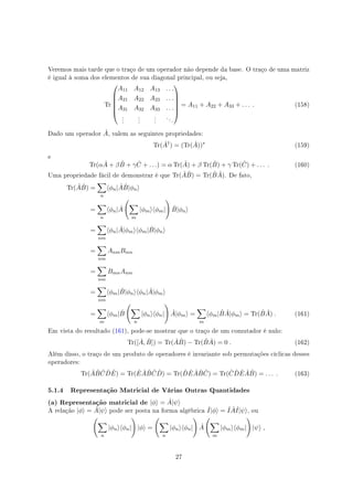 Veremos mais tarde que o traço de um operador não depende da base. O traço de uma matriz
é igual à soma dos elementos de sua diagonal principal, ou seja,
Tr






A11 A12 A13 . . .
A21 A22 A23 . . .
A31 A32 A33 . . .
.
.
.
.
.
.
.
.
.
. . .






= A11 + A22 + A33 + . . . . (158)
Dado um operador ˆA, valem as seguintes propriedades:
Tr( ˆA†
) = (Tr( ˆA))∗
(159)
e
Tr(α ˆA + β ˆB + γ ˆC + . . .) = α Tr( ˆA) + β Tr( ˆB) + γ Tr( ˆC) + . . . . (160)
Uma propriedade fácil de demonstrar é que Tr( ˆA ˆB) = Tr( ˆB ˆA). De fato,
Tr( ˆA ˆB) =
∑
n
⟨ϕn| ˆA ˆB|ϕn⟩
=
∑
n
⟨ϕn| ˆA
(
∑
m
|ϕm⟩⟨ϕm|
)
ˆB|ϕn⟩
=
∑
nm
⟨ϕn| ˆA|ϕm⟩⟨ϕm| ˆB|ϕn⟩
=
∑
nm
AnmBmn
=
∑
nm
BmnAnm
=
∑
nm
⟨ϕm| ˆB|ϕn⟩⟨ϕn| ˆA|ϕm⟩
=
∑
m
⟨ϕm| ˆB
(
∑
n
|ϕn⟩⟨ϕn|
)
ˆA|ϕm⟩ =
∑
m
⟨ϕm| ˆB ˆA|ϕm⟩ = Tr( ˆB ˆA) . (161)
Em vista do resultado (161), pode-se mostrar que o traço de um comutador é nulo:
Tr([ ˆA, ˆB]) = Tr( ˆA ˆB) − Tr( ˆB ˆA) = 0 . (162)
Além disso, o traço de um produto de operadores é invariante sob permutações cíclicas desses
operadores:
Tr( ˆA ˆB ˆC ˆD ˆE) = Tr( ˆE ˆA ˆB ˆC ˆD) = Tr( ˆD ˆE ˆA ˆB ˆC) = Tr( ˆC ˆD ˆE ˆA ˆB) = . . . . (163)
5.1.4 Representação Matricial de Várias Outras Quantidades
(a) Representação matricial de |ϕ⟩ = ˆA|ψ⟩
A relação |ϕ⟩ = ˆA|ψ⟩ pode ser posta na forma algébrica ˆI|ϕ⟩ = ˆI ˆAˆI|ψ⟩, ou
(
∑
n
|ϕn⟩⟨ϕn|
)
|ϕ⟩ =
(
∑
n
|ϕn⟩⟨ϕn|
)
ˆA
(
∑
m
|ϕm⟩⟨ϕm|
)
|ψ⟩ ,
27
 