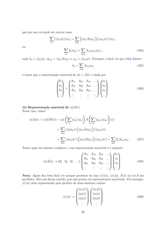 que por sua vez pode ser escrita como
∑
n
(⟨ϕn|ϕ⟩) |ϕn⟩ =
∑
nm
(
⟨ϕn| ˆA|ϕm⟩
)
(⟨ϕm|ψ⟩) |ϕn⟩ ,
ou ∑
n
bn|ϕn⟩ =
∑
nm
Anmam|ϕn⟩ , (164)
onde bn = ⟨ϕn|ϕ⟩, Anm = ⟨ϕn| ˆA|ϕm⟩ e am = ⟨ϕm|ψ⟩. Portanto, é fácil ver que (164) fornece
bn =
∑
nm
Anmam (165)
e temos que a representação matricial de |ϕ⟩ = ˆA|ψ⟩ é dada por






b1
b2
b3
.
.
.






=






A11 A12 A13 . . .
A21 A22 A23 . . .
A31 A32 A33 . . .
.
.
.
.
.
.
.
.
.
. . .












a1
a2
a3
.
.
.






. (166)
(b) Representação matricial de ⟨ϕ| ˆA|ψ⟩
Nesse caso, temos
⟨ϕ| ˆA|ψ⟩ = ⟨ϕ|ˆI ˆAˆI|ψ⟩ = ⟨ϕ|
(
∑
n
|ϕn⟩⟨ϕn|
)
ˆA
(
∑
m
|ϕm⟩⟨ϕm|
)
|ψ⟩
=
∑
nm
(⟨ϕ|ϕn⟩)
(
⟨ϕn| ˆA|ϕm⟩
)
(⟨ϕm|ψ⟩)
=
∑
nm
(⟨ϕn|ϕ⟩∗
)
(
⟨ϕn| ˆA|ϕm⟩
)
(⟨ϕm|ψ⟩) =
∑
nm
b∗
nAnmam . (167)
Temos aqui um número complexo, e sua representação matricial é a seguinte:
⟨ϕ| ˆA|ψ⟩ →
(
b∗
1 b∗
2 b∗
3 . . .
)






A11 A12 A13 . . .
A21 A22 A23 . . .
A31 A32 A33 . . .
.
.
.
.
.
.
.
.
.
. . .












a1
a2
a3
.
.
.






. (168)
Nota: Agora ca bem fácil ver porque produtos do tipo |ψ⟩|ϕ⟩, ⟨ψ|⟨ϕ|, ˆA⟨ψ| ou |ψ⟩ ˆA são
proibidos. Eles não fazem sentido, pois não podem ter representações matriciais. Por exemplo,
|ψ⟩|ϕ⟩ seria representado pelo produto de duas matrizes coluna:
|ψ⟩|ϕ⟩ →






⟨ϕ1|ψ⟩
⟨ϕ2|ψ⟩
⟨ϕ3|ψ⟩
.
.
.












⟨ϕ1|ϕ⟩
⟨ϕ2|ϕ⟩
⟨ϕ3|ϕ⟩
.
.
.






(169)
28
 