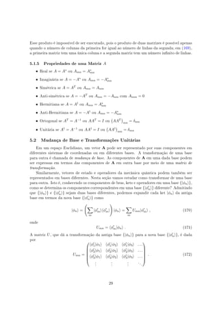 Esse produto é impossível de ser executado, pois o produto de duas matrizes é possível apenas
quando o número de colunas da primeira for igual ao número de linhas da segunda; em (169),
a primeira matriz tem uma única coluna e a segunda matriz tem um número innito de linhas.
5.1.5 Propriedades de uma Matriz A
• Real se A = A∗ ou Amn = A∗
mn
• Imaginária se A = −A∗ ou Amn = −A∗
mn
• Simétrica se A = AT ou Amn = Anm
• Anti-simétrica se A = −AT ou Amn = −Anm com Amm = 0
• Hermitiana se A = A† ou Amn = A∗
nm
• Anti-Hermitiana se A = −A† ou Amn = −A∗
nm
• Ortogonal se AT = A−1 ou AAT = I ou
(
AAT
)
mn
= δmn
• Unitária se A† = A−1 ou AA† = I ou
(
AA†
)
mn
= δmn
5.2 Mudança de Base e Transformações Unitárias
Em um espaço Euclidiano, um vetor A pode ser representado por suas componentes em
diferentes sistemas de coordenadas ou em diferentes bases. A transformação de uma base
para outra é chamada de mudança de base. As componentes de A em uma dada base podem
ser expressas em termos das componentes de A em outra base por meio de uma matriz de
transformação.
Similarmente, vetores de estado e operadores da mecânica quântica podem também ser
representados em bases diferentes. Nesta seção vamos estudar como transformar de uma base
para outra. Isto é, conhecendo os componentes de bras, kets e operadores em uma base {|ϕn⟩},
como se determina os componentes correspondentes em uma base {|ϕ′
n⟩} diferente? Admitindo
que {|ϕn⟩} e {|ϕ′
n⟩} sejam duas bases diferentes, podemos expandir cada ket |ϕn⟩ da antiga
base em termos da nova base {|ϕ′
n⟩} como
|ϕn⟩ =
(
∑
m
|ϕ′
m⟩⟨ϕ′
m|
)
|ϕn⟩ =
∑
m
Umn|ϕ′
m⟩ , (170)
onde
Umn = ⟨ϕ′
m|ϕn⟩ . (171)
A matriz U, que dá a transformação da antiga base {|ϕn⟩} para a nova base {|ϕ′
n⟩}, é dada
por
Umn =






⟨ϕ′
1|ϕ1⟩ ⟨ϕ′
1|ϕ2⟩ ⟨ϕ′
1|ϕ3⟩ . . .
⟨ϕ′
2|ϕ1⟩ ⟨ϕ′
2|ϕ2⟩ ⟨ϕ′
2|ϕ3⟩ . . .
⟨ϕ′
3|ϕ1⟩ ⟨ϕ′
3|ϕ2⟩ ⟨ϕ′
3|ϕ3⟩ . . .
.
.
.
.
.
.
.
.
.
. . .






. (172)
29
 