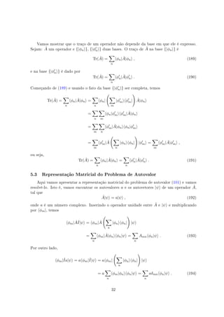 Vamos mostrar que o traço de um operador não depende da base em que ele é expresso.
Sejam: ˆA um operador e {|ϕn⟩}, {|ϕ′
n⟩} duas bases. O traço de ˆA na base {|ϕn⟩} é
Tr( ˆA) =
∑
n
⟨ϕn| ˆA|ϕn⟩ , (189)
e na base {|ϕ′
n⟩} é dado por
Tr( ˆA) =
∑
n
⟨ϕ′
n| ˆA|ϕ′
n⟩ . (190)
Começando de (189) e usando o fato da base {|ϕ′
n⟩} ser completa, temos
Tr( ˆA) =
∑
n
⟨ϕn| ˆA|ϕn⟩ =
∑
n
⟨ϕn|
(
∑
m
|ϕ′
m⟩⟨ϕ′
m|
)
ˆA|ϕn⟩
=
∑
n
∑
m
⟨ϕn|ϕ′
m⟩⟨ϕ′
m| ˆA|ϕn⟩
=
∑
m
∑
n
⟨ϕ′
m| ˆA|ϕn⟩⟨ϕn|ϕ′
m⟩
=
∑
m
⟨ϕ′
m| ˆA
(
∑
n
|ϕn⟩⟨ϕn|
)
|ϕ′
m⟩ =
∑
m
⟨ϕ′
m| ˆA|ϕ′
m⟩ ,
ou seja,
Tr( ˆA) =
∑
n
⟨ϕn| ˆA|ϕn⟩ =
∑
n
⟨ϕ′
n| ˆA|ϕ′
n⟩ . (191)
5.3 Representação Matricial do Problema de Autovalor
Aqui vamos apresentar a representação matricial do problema de autovalor (101) e vamos
resolvê-lo. Isto é, vamos encontrar os autovalores a e os autovetores |ψ⟩ de um operador ˆA,
tal que
ˆA|ψ⟩ = a|ψ⟩ , (192)
onde a é um número complexo. Inserindo o operador unidade entre ˆA e |ψ⟩ e multiplicando
por ⟨ϕm|, temos
⟨ϕm| ˆAˆI|ψ⟩ = ⟨ϕm| ˆA
(
∑
n
|ϕn⟩⟨ϕn|
)
|ψ⟩
=
∑
n
⟨ϕm| ˆA|ϕn⟩⟨ϕn|ψ⟩ =
∑
n
Amn⟨ϕn|ψ⟩ . (193)
Por outro lado,
⟨ϕm|ˆIa|ψ⟩ = a⟨ϕm|ˆI|ψ⟩ = a⟨ϕm|
(
∑
n
|ϕn⟩⟨ϕn|
)
|ψ⟩
= a
∑
n
⟨ϕm|ϕn⟩⟨ϕn|ψ⟩ =
∑
n
aδmn⟨ϕn|ψ⟩ . (194)
32
 