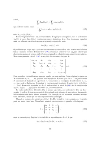 Então,
∑
n
Amn⟨ϕn|ψ⟩ =
∑
n
aδmn⟨ϕn|ψ⟩ ,
que pode ser escrito como
∑
n
[Amn − aδmn] ⟨ϕn|ψ⟩ = 0 , (195)
com Amn = ⟨ϕm| ˆA|ϕn⟩.
Essa equação representa um sistema innito de equações homogêneas para os coecientes
⟨ϕn|ψ⟩, já que a base {|ϕn⟩} contém um número innito de kets. Esse sistema de equações
pode ter soluções não triviais apenas se seu determinante for nulo:
det (Amn − aδmn) = 0 . (196)
O problema que surge aqui é que esse determinante corresponde a uma matriz com innitas
linhas e innitas colunas. Para resolver (196) precisamos truncar a base {|ϕn⟩} e admitir que
ela contém apenas N termos, onde N deve ser grande o suciente para garantir convergência.
Nesse caso podemos reduzir (196) ao seguinte determinante de grau N:
A11 − a A12 A13 . . . A1N
A21 A22 − a A23 . . . A2N
A31 A32 A33 − a . . . A3N
.
.
.
.
.
.
.
.
.
. . .
.
.
.
AN1 AN2 AN3 . . . ANN − a
= 0 . (197)
Essa equação é conhecida como equação secular ou característica. Suas soluções fornecem os
N autovalores a1, a2, . . . , aN , já que é uma equação de N-ésimo grau em a. O conjunto desses
N autovalores é chamado de espectro de ˆA. Conhecendo-se o conjunto de autovalores a1, a2,
. . . , aN , pode-se facilmente determinar o correspondente conjunto de autovetores |ϕ1⟩, |ϕ2⟩,
. . . , |ϕN ⟩. Para cada autovalor am de ˆA, pode-se obter a partir de (197) as N componentes
⟨ϕ1|ψ⟩, ⟨ϕ2|ψ⟩, . . . , ⟨ϕN |ψ⟩ do autovetor |ϕm⟩ correspondente.
Se vários autovetores diferentes têm o mesmo autovalor, esse autovalor é dito ser dege-
nerado. A ordem de degenerescência é determinada pelo número de autovetores linearmente
independentes que têm o mesmo autovalor. Por exemplo, se um autovalor tem cinco autove-
tores diferentes, diz-se que ele tem degenerescência quíntupla.
Quando o conjunto de autovetores {|ϕn⟩} de ˆA for completo e ortonormal, esse conjunto
pode ser usado como base. Nessa base, a matriz que representa o operador ˆA é diagonal:
A =





a1 0 0 . . .
0 a2 0 . . .
0 0 a3 . . .
.
.
.
.
.
.
.
.
.
. . .





, (198)
onde os elementos da diagonal principal são os autovalores an de ˆA, já que
⟨ϕm| ˆA|ϕn⟩ = an⟨ϕm|ϕn⟩ = anδmn . (199)
33
 