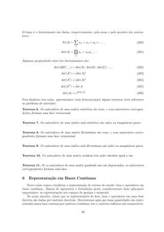 O traço e o determinante são dados, respectivamente, pela soma e pelo produto dos autova-
lores:
Tr(A) =
∑
n
an = a1 + a2 + . . . , (200)
det(A) =
∏
n
an = a1a2 . . . . (201)
Algumas propriedades úteis dos determinantes são:
det(ABC . . .) = det(A) · det(B) · det(C) · . . . (202)
det(A∗
) = (det A)∗
(203)
det(A†
) = (det A)∗
(204)
det(AT
) = det A (205)
det(A) = eTr(ln A)
(206)
Para nalizar esta seção, apresentamos (sem demonstração) alguns teoremas úteis referentes
ao problema de autovalor.
Teorema 6. Os autovalores de uma matriz simétrica são reais, e seus autovetores correspon-
dentes formam uma base ortonormal.
Teorema 7. Os autovalores de uma matriz anti-simétrica são nulos ou imaginários puros.
Teorema 8. Os autovalores de uma matriz Hermitiana são reais, e seus autovetores corres-
pondentes formam uma base ortonormal.
Teorema 9. Os autovalores de uma matriz anti-Hermitiana são nulos ou imaginários puros.
Teorema 10. Os autovalores de uma matriz unitária tem valor absoluto igual a um.
Teorema 11. Se os autovalores de uma matriz quadrada não são degenerados, os autovetores
correspondentes formam uma base.
6 Representação em Bases Contínuas
Nesta seção vamos considerar a representação de vetores de estado, bras e operadores em
bases contínuas. Depois de apresentar o formalismo geral, consideraremos duas aplicações
importantes: as representações nos espaços de posição e momento.
Na seção anterior, vimos que as representações de kets, bras e operadores em uma base
discreta são dadas por matrizes discretas. Mostraremos aqui que essas quantidades são repre-
sentadas numa base contínua por matrizes contínuas, isto é, matrizes innitas não enumeráveis.
34
 