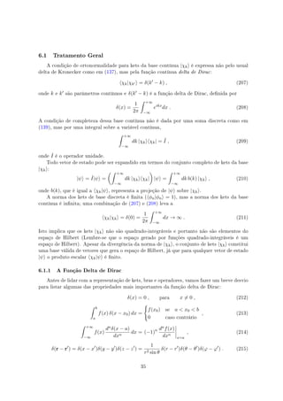 6.1 Tratamento Geral
A condição de ortonormalidade para kets da base contínua |χk⟩ é expressa não pelo usual
delta de Kronecker como em (137), mas pela função contínua delta de Dirac:
⟨χk|χk′ ⟩ = δ(k′
− k) , (207)
onde k e k′ são parâmetros contínuos e δ(k′ − k) é a função delta de Dirac, denida por
δ(x) =
1
2π
∫ +∞
−∞
eikx
dx . (208)
A condição de completeza dessa base contínua não é dada por uma soma discreta como em
(139), mas por uma integral sobre a variável contínua,
∫ +∞
−∞
dk |χk⟩⟨χk| = ˆI , (209)
onde ˆI é o operador unidade.
Todo vetor de estado pode ser expandido em termos do conjunto completo de kets da base
|χk⟩:
|ψ⟩ = ˆI|ψ⟩ =
(∫ +∞
−∞
dk |χk⟩⟨χk|
)
|ψ⟩ =
∫ +∞
−∞
dk b(k) |χk⟩ , (210)
onde b(k), que é igual a ⟨χk|ψ⟩, representa a projeção de |ψ⟩ sobre |χk⟩.
A norma dos kets de base discreta é nita (⟨ϕn|ϕn⟩ = 1), mas a norma dos kets da base
contínua é innita; uma combinação de (207) e (208) leva a
⟨χk|χk⟩ = δ(0) =
1
2π
∫ +∞
−∞
dx → ∞ . (211)
Isto implica que os kets |χk⟩ não são quadrado-integráveis e portanto não são elementos do
espaço de Hilbert (Lembre-se que o espaço gerado por funções quadrado-integráveis é um
espaço de Hilbert). Apesar da divergência da norma de |χk⟩, o conjunto de kets |χk⟩ constitui
uma base válida de vetores que gera o espaço de Hilbert, já que para qualquer vetor de estado
|ψ⟩ o produto escalar ⟨χk|ψ⟩ é nito.
6.1.1 A Função Delta de Dirac
Antes de lidar com a representação de kets, bras e operadores, vamos fazer um breve desvio
para listar algumas das propriedades mais importantes da função delta de Dirac:
δ(x) = 0 , para x ̸= 0 , (212)
∫ b
a
f(x) δ(x − x0) dx =
{
f(x0) se a  x0  b
0 caso contrário
, (213)
∫ +∞
−∞
f(x)
dnδ(x − a)
dxn
dx = (−1)n dnf(x)
dxn
x=a
, (214)
δ(r − r′
) = δ(x − x′
)δ(y − y′
)δ(z − z′
) =
1
r2 sin θ
δ(r − r′
)δ(θ − θ′
)δ(φ − φ′
) . (215)
35
 