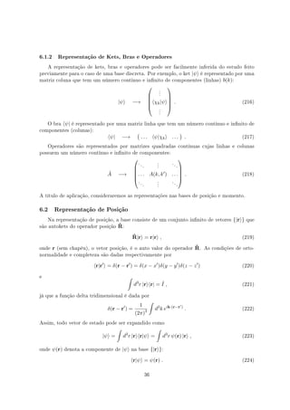 6.1.2 Representação de Kets, Bras e Operadores
A representação de kets, bras e operadores pode ser facilmente inferida do estudo feito
previamente para o caso de uma base discreta. Por exemplo, o ket |ψ⟩ é representado por uma
matriz coluna que tem um número contínuo e innito de componentes (linhas) b(k):
|ψ⟩ −→





.
.
.
⟨χk|ψ⟩
.
.
.





. (216)
O bra ⟨ψ| é representado por uma matriz linha que tem um número contínuo e innito de
componentes (colunas):
⟨ψ| −→
(
. . . ⟨ψ|χk⟩ . . .
)
. (217)
Operadores são representados por matrizes quadradas contínuas cujas linhas e colunas
possuem um número contínuo e innito de componentes:
ˆA −→





. . .
.
.
.
. . .
. . . A(k, k′) . . .
. . .
.
.
.
. . .





. (218)
A título de aplicação, consideraremos as representações nas bases de posição e momento.
6.2 Representação de Posição
Na representação de posição, a base consiste de um conjunto innito de vetores {|r⟩} que
são autokets do operador posição ˆR:
ˆR|r⟩ = r|r⟩ , (219)
onde r (sem chapéu), o vetor posição, é o auto valor do operador ˆR. As condições de orto-
normalidade e completeza são dadas respectivamente por
⟨r|r′
⟩ = δ(r − r′
) = δ(x − x′
)δ(y − y′
)δ(z − z′
) (220)
e ∫
d3
r |r⟩⟨r| = ˆI , (221)
já que a função delta tridimensional é dada por
δ(r − r′
) =
1
(2π)3
∫
d3
k eik·(r−r′)
. (222)
Assim, todo vetor de estado pode ser expandido como
|ψ⟩ =
∫
d3
r |r⟩⟨r|ψ⟩ =
∫
d3
r ψ(r) |r⟩ , (223)
onde ψ(r) denota a componente de |ψ⟩ na base {|r⟩}:
⟨r|ψ⟩ = ψ(r) . (224)
36
 