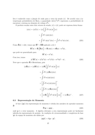Isto é conhecido como a função de onda para o vetor de estado |ψ⟩. De acordo com a in-
terpretação probabilística de Born, a quantidade |⟨r|ψ⟩|2
d3r representa a probabilidade de
encontrar o sistema no elemento de volume d3r.
O produto escalar entre dois vetores de estado, |ψ⟩ e |ϕ⟩, pode ser expressa desta forma:
⟨ϕ|ψ⟩ = ⟨ϕ|ˆI|ψ⟩ = ⟨ϕ|
(∫
d3
r |r⟩⟨r|
)
|ψ⟩
=
∫
d3
r ⟨ϕ|r⟩⟨r|ψ⟩
=
∫
d3
r ⟨r|ϕ⟩∗
⟨r|ψ⟩ =
∫
d3
r ϕ∗
(r) ψ(r) . (225)
Como ˆR|r⟩ = r|r⟩, temos que ˆR2 = ˆRˆR aplicado a |r⟩ é
ˆR2
|r⟩ = ˆR
(
ˆR|r⟩
)
= ˆR (r|r⟩) = rˆR|r⟩ = r2
|r⟩ ,
que pode ser generalizado para
ˆRn
|r⟩ = rn
|r⟩ .
Com isso, temos
⟨r′
|ˆRn
|r⟩ = ⟨r′
|rn
|r⟩ = rn
⟨r′
|r⟩ = rn
δ(r′
− r) . (226)
Note que o operador ˆR é Hermitiano, pois
⟨ϕ|ˆR|ψ⟩ = ⟨ϕ|ˆRˆI|ψ⟩ = ⟨ϕ|ˆR
(∫
d3
r |r⟩⟨r|
)
|ψ⟩
=
∫
d3
r ⟨ϕ|ˆR|r⟩⟨r|ψ⟩
=
∫
d3
r r⟨ϕ|r⟩⟨r|ψ⟩
=
[∫
d3
r r⟨ψ|r⟩⟨r|ϕ⟩
]∗
=
[∫
d3
r ⟨ψ|ˆR|r⟩⟨r|ϕ⟩
]∗
=
[
⟨ψ|ˆR
(∫
d3
r |r⟩⟨r|
)
|ϕ⟩
]∗
= ⟨ψ|ˆR|ϕ⟩∗
. (227)
6.3 Representação do Momento
A base {|p⟩} da representação do momento é obtida dos autokets do operador momento
ˆP:
ˆP|p⟩ = p|p⟩ , (228)
onde p é o vetor momento. A álgebra relevante a esta representação pode ser facilmente
inferida da representação de posição. As condições de ortonormalidade e completeza da base
|p⟩ do espaço de momento são dadas por
⟨p|p′
⟩ = δ(p − p′
) (229)
37
 