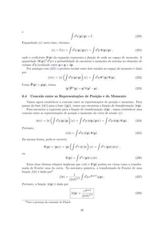 e ∫
d3
p |p⟩⟨p| = ˆI . (230)
Expandindo |ψ⟩ nesta base, obtemos
|ψ⟩ = ˆI|ψ⟩ =
∫
d3
p |p⟩⟨p|ψ⟩ =
∫
d3
p Ψ(p) |p⟩ , (231)
onde o coeciente Ψ(p) da expansão representa a função de onda no espaço de momento. A
quantidade |Ψ(p)|2
d3p é a probabilidade de encontrar o momento do sistema no elemento de
volume d3p localizado entre p e p + dp.
Por analogia com (225) o produto escalar entre dois estados no espaço de momento é dado
por
⟨ϕ|ψ⟩ = ⟨ϕ|
(∫
d3
p |p⟩⟨p|
)
|ψ⟩ =
∫
d3
p Φ∗
(p) Ψ(p) . (232)
Como ˆP|p⟩ = p|p⟩, temos
⟨p′
|ˆPn
|p⟩ = pn
δ(p′
− p) . (233)
6.4 Conexão entre as Representações de Posição e do Momento
Vamos agora estabelecer a conexão entre as representações de posição e momento. Para
passar da base {|r⟩} para a base {|p⟩}, temos que encontrar a função de transformação ⟨r|p⟩.
Para encontrar a expressão para a função de transformação ⟨r|p⟩ , vamos estabelecer uma
conexão entre as representações de posição e momento do vetor de estado |ψ⟩:
⟨r|ψ⟩ = ⟨r|
(∫
d3
p |p⟩⟨p|
)
|ψ⟩ =
∫
d3
p ⟨r|p⟩⟨p|ψ⟩ =
∫
d3
p ⟨r|p⟩ Ψ(p) . (234)
Portanto,
ψ(r) =
∫
d3
p ⟨r|p⟩ Ψ(p) . (235)
Da mesma forma, pode-se escrever
Ψ(p) = ⟨p|ψ⟩ = ⟨p|
(∫
d3
r |r⟩⟨r|
)
|ψ⟩ =
∫
d3
r ⟨p|r⟩⟨r|ψ⟩ ,
ou
Ψ(p) =
∫
d3
r ⟨p|r⟩ ψ(r) . (236)
Estas duas últimas relações implicam que ψ(r) e Ψ(p) podem ser vistas como a transfor-
mada de Fourier uma da outra. Na mecânica quântica, a transformada de Fourier de uma
função f(r) é dada por

f(r) =
1
(2π )3/2
∫
d3
p eip·r/
g(p) . (237)
Portanto, a função ⟨r|p⟩ é dada por
⟨r|p⟩ =
eip·r/
(2π )3/2
(238)

Note a presença da constante de Planck.
38
 