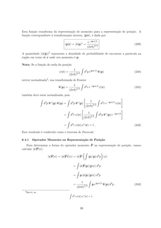Essa função transforma da representação de momento para a representação de posição. A
função correspondente à transformação inversa, ⟨p|r⟩, é dada por
⟨p|r⟩ = ⟨r|p⟩∗
=
e−ip·r/
(2π )3/2
(239)
A quantidade |⟨r|p⟩|2
representa a densidade de probabilidade de encontrar a partícula na
região em torno de r onde seu momento é p.
Nota: Se a função de onda da posição
ψ(r) =
1
(2π )3/2
∫
d3
p eip·r/
Ψ(p) (240)
estiver normalizada
', sua transformada de Fourier
Ψ(p) =
1
(2π )3/2
∫
d3
r e−ip·r/
ψ(r) (241)
também deve estar normalizada, pois
∫
d3
p Ψ∗
(p) Ψ(p) =
∫
d3
p Ψ∗
(p)
[
1
(2π )3/2
∫
d3
r e−ip·r/
ψ(r)
]
=
∫
d3
r ψ(r)
[
1
(2π )3/2
∫
d3
p Ψ∗
(p) e−ip·r/
]
=
∫
d3
r ψ(r) ψ∗
(r) = 1 . (242)
Esse resultado é conhecido como o teorema de Parseval.
6.4.1 Operador Momento na Representação de Posição
Para determinar a forma do operador momento ˆP na representação de posição, vamos
calcular ⟨r|ˆP|ψ⟩:
⟨r|ˆP|ψ⟩ = ⟨r|ˆPˆI|ψ⟩ = ⟨r|ˆP
(∫
|p⟩⟨p| d3
p
)
|ψ⟩
=
∫
⟨r|ˆP|p⟩⟨p|ψ⟩ d3
p
=
∫
p ⟨r|p⟩⟨p|ψ⟩ d3
p
=
1
(2π )3/2
∫
p eip·r/
Ψ(p) d3
p . (243)
'
Isto é, se ∫
d3
r ψ(r) ψ∗
(r) = 1 .
39
 