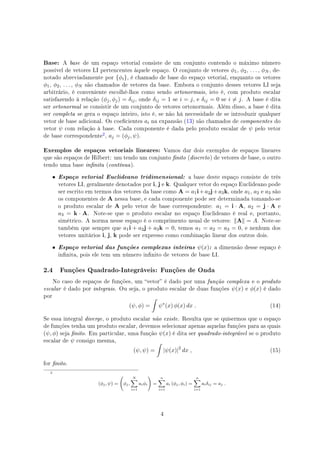 Base: A base de um espaço vetorial consiste de um conjunto contendo o máximo número
possível de vetores LI pertencentes àquele espaço. O conjunto de vetores ϕ1, ϕ2, . . . , ϕN , de-
notado abreviadamente por {ϕi}, é chamado de base do espaço vetorial, enquanto os vetores
ϕ1, ϕ2, . . . , ϕN são chamados de vetores da base. Embora o conjunto desses vetores LI seja
arbitrário, é conveniente escolhê-lhos como sendo ortonormais, isto é, com produto escalar
satisfazendo à relação (ϕj, ϕj) = δij, onde δij = 1 se i = j, e δij = 0 se i ̸= j. A base é dita
ser ortonormal se consistir de um conjunto de vetores ortonormais. Além disso, a base é dita
ser completa se gera o espaço inteiro, isto é, se não há necessidade de se introduzir qualquer
vetor de base adicional. Os coecientes ai na expansão (13) são chamados de componentes do
vetor ψ com relação à base. Cada componente é dada pelo produto escalar de ψ pelo vetor
de base correspondente , aj = (ϕj, ψ).
Exemplos de espaços vetoriais lineares: Vamos dar dois exemplos de espaços lineares
que são espaços de Hilbert: um tendo um conjunto nito (discreto) de vetores de base, o outro
tendo uma base innita (contínua).
• Espaço vetorial Euclideano tridimensional: a base deste espaço consiste de três
vetores LI, geralmente denotados por i, j e k. Qualquer vetor do espaço Euclideano pode
ser escrito em termos dos vetores da base como A = a1i+a2j+a3k, onde a1, a2 e a3 são
os componentes de A nessa base, e cada componente pode ser determinada tomando-se
o produto escalar de A pelo vetor de base correspondente: a1 = i · A, a2 = j · A e
a3 = k · A. Note-se que o produto escalar no espaço Euclideano é real e, portanto,
simétrico. A norma nesse espaço é o comprimento usual de vetores: ∥A∥ = A. Note-se
também que sempre que a1i + a2j + a3k = 0, temos a1 = a2 = a3 = 0, e nenhum dos
vetores unitários i, j, k pode ser expresso como combinação linear dos outros dois.
• Espaço vetorial das funções complexas inteiras ψ(x): a dimensão desse espaço é
innita, pois ele tem um número innito de vetores de base LI.
2.4 Funções Quadrado-Integráveis: Funções de Onda
No caso de espaços de funções, um vetor é dado por uma função complexa e o produto
escalar é dado por integrais. Ou seja, o produto escalar de duas funções ψ(x) e ϕ(x) é dado
por
(ψ, ϕ) =
∫
ψ∗
(x) ϕ(x) dx . (14)
Se essa integral diverge, o produto escalar não existe. Resulta que se quisermos que o espaço
de funções tenha um produto escalar, devemos selecionar apenas aquelas funções para as quais
(ψ, ϕ) seja nito. Em particular, uma função ψ(x) é dita ser quadrado-integrável se o produto
escalar de ψ consigo mesma,
(ψ, ψ) =
∫
|ψ(x)|2
dx , (15)
for nito.
(ϕj, ψ) =
(
ϕj,
N∑
i=1
aiϕi
)
=
n∑
i=1
ai (ϕj, ϕi) =
n∑
i=1
aiδij = aj .
4
 