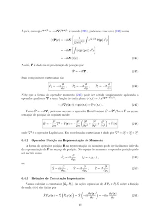 Agora, como p eip·r/ = −i ∇eip·r/ , e usando (238), podemos reescrever (243) como
⟨r|ˆP|ψ⟩ = −i ∇
[
1
(2π )3/2
∫
eip·r/
Ψ(p) d3
p
]
= −i ∇
[∫
⟨r|p⟩⟨p|ψ⟩ d3
p
]
= −i ∇⟨r|ψ⟩ . (244)
Assim, ˆP é dado na representação de posição por
ˆP = −i ∇ . (245)
Suas componentes cartesianas são
ˆPx = −i
∂
∂x
, ˆPy = −i
∂
∂y
, ˆPz = −i
∂
∂z
(246)
Note que a forma do operador momento (245) pode ser obtida simplesmente aplicando o
operador gradiente ∇ a uma função de onda plana ψ(r, t) = A ei(p·r−Et)/ :
− i ∇ψ(r, t) = pψ(r, t) = ˆPψ(r, t) . (247)
Como ˆP = −i ∇, podemos escrever o operador Hamiltoniano ˆH = ˆP2/2m + ˆV na repre-
sentação de posição do seguinte modo:
ˆH = −
2
2m
∇2 + ˆV (r) = −
2
2m
(
∂2
∂x2
+
∂2
∂y2
+
∂2
∂z2
)
+ ˆV (r) (248)
onde ∇2 é o operador Laplaciano. Em coordenadas cartesianas é dado por ∇2 = ∂2
x +∂2
y +∂2
z .
6.4.2 Operador Posição na Representação de Momento
A forma do operador posição ˆR na representação do momento pode ser facilmente inferida
da representação de ˆP no espaço de posição. No espaço de momento o operador posição pode
ser escrito como
ˆRj = i
∂
∂pj
(j = x, y, z) , (249)
ou
ˆX = i
∂
∂px
, ˆY = i
∂
∂py
, ˆZ = i
∂
∂pz
(250)
6.4.3 Relações de Comutação Importantes
Vamos calcular o comutador [ ˆRj, ˆPk]. As ações separadas de ˆX ˆPx e ˆPx
ˆX sobre a função
de onda ψ(r) são dadas por
ˆX ˆPxψ(r) = ˆX
(
ˆPxψ(r)
)
= ˆX
(
−i
∂ψ(r)
∂x
)
= −i x
∂ψ(r)
∂x
(251)
40
 