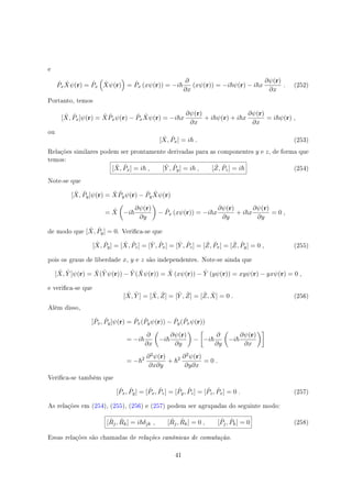 e
ˆPx
ˆXψ(r) = ˆPx
(
ˆXψ(r)
)
= ˆPx (xψ(r)) = −i
∂
∂x
(xψ(r)) = −i ψ(r) − i x
∂ψ(r)
∂x
. (252)
Portanto, temos
[ ˆX, ˆPx]ψ(r) = ˆX ˆPxψ(r) − ˆPx
ˆXψ(r) = −i x
∂ψ(r)
∂x
+ i ψ(r) + i x
∂ψ(r)
∂x
= i ψ(r) ,
ou
[ ˆX, ˆPx] = i . (253)
Relações similares podem ser prontamente derivadas para as componentes y e z, de forma que
temos:
[ ˆX, ˆPx] = i , [ ˆY , ˆPy] = i , [ ˆZ, ˆPz] = i (254)
Note-se que
[ ˆX, ˆPy]ψ(r) = ˆX ˆPyψ(r) − ˆPy
ˆXψ(r)
= ˆX
(
−i
∂ψ(r)
∂y
)
− ˆPx (xψ(r)) = −i x
∂ψ(r)
∂y
+ i x
∂ψ(r)
∂y
= 0 ,
de modo que [ ˆX, ˆPy] = 0. Verica-se que
[ ˆX, ˆPy] = [ ˆX, ˆPz] = [ ˆY , ˆPx] = [ ˆY , ˆPz] = [ ˆZ, ˆPx] = [ ˆZ, ˆPy] = 0 , (255)
pois os graus de liberdade x, y e z são independentes. Note-se ainda que
[ ˆX, ˆY ]ψ(r) = ˆX( ˆY ψ(r)) − ˆY ( ˆXψ(r)) = ˆX (xψ(r)) − ˆY (yψ(r)) = xyψ(r) − yxψ(r) = 0 ,
e verica-se que
[ ˆX, ˆY ] = [ ˆX, ˆZ] = [ ˆY , ˆZ] = [ ˆZ, ˆX] = 0 . (256)
Além disso,
[ ˆPx, ˆPy]ψ(r) = ˆPx( ˆPyψ(r)) − ˆPy( ˆPxψ(r))
= −i
∂
∂x
(
−i
∂ψ(r)
∂y
)
−
[
−i
∂
∂y
(
−i
∂ψ(r)
∂x
)]
= − 2 ∂2ψ(r)
∂x∂y
+ 2 ∂2ψ(r)
∂y∂x
= 0 .
Verica-se também que
[ ˆPx, ˆPy] = [ ˆPx, ˆPz] = [ ˆPy, ˆPz] = [ ˆPz, ˆPx] = 0 . (257)
As relações em (254), (255), (256) e (257) podem ser agrupadas do seguinte modo:
[ ˆRj, ˆRk] = i δjk , [ ˆRj, ˆRk] = 0 , [ ˆPj, ˆPk] = 0 (258)
Essas relações são chamadas de relações canônicas de comutação.
41
 