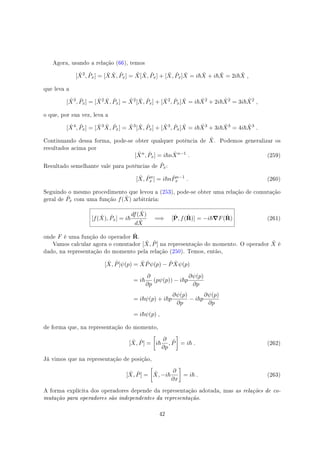 Agora, usando a relação (66), temos
[ ˆX2
, ˆPx] = [ ˆX ˆX, ˆPx] = ˆX[ ˆX, ˆPx] + [ ˆX, ˆPx] ˆX = i ˆX + i ˆX = 2i ˆX ,
que leva a
[ ˆX3
, ˆPx] = [ ˆX2 ˆX, ˆPx] = ˆX2
[ ˆX, ˆPx] + [ ˆX2
, ˆPx] ˆX = i ˆX2
+ 2i ˆX2
= 3i ˆX2
,
o que, por sua vez, leva a
[ ˆX4
, ˆPx] = [ ˆX3 ˆX, ˆPx] = ˆX3
[ ˆX, ˆPx] + [ ˆX3
, ˆPx] ˆX = i ˆX3
+ 3i ˆX3
= 4i ˆX3
.
Continuando dessa forma, pode-se obter qualquer potência de ˆX. Podemos generalizar os
resultados acima por
[ ˆXn
, ˆPx] = i n ˆXn−1
. (259)
Resultado semelhante vale para potências de ˆPx:
[ ˆX, ˆPn
x ] = i n ˆPn−1
x . (260)
Seguindo o mesmo procedimento que levou a (253), pode-se obter uma relação de comutação
geral de ˆPx com uma função f( ˆX) arbitrária:
[f( ˆX), ˆPx] = i
df( ˆX)
d ˆX
=⇒ [ˆP, f( ˆR)] = −i ∇F( ˆR) (261)
onde F é uma função do operador ˆR.
Vamos calcular agora o comutador [ ˆX, ˆP] na representação do momento. O operador ˆX é
dado, na representação do momento pela relação (250). Temos, então,
[ ˆX, ˆP]ψ(p) = ˆX ˆPψ(p) − ˆP ˆXψ(p)
= i
∂
∂p
(pψ(p)) − i p
∂ψ(p)
∂p
= i ψ(p) + i p
∂ψ(p)
∂p
− i p
∂ψ(p)
∂p
= i ψ(p) ,
de forma que, na representação do momento,
[ ˆX, ˆP] =
[
i
∂
∂p
, ˆP
]
= i . (262)
Já vimos que na representação de posição,
[ ˆX, ˆP] =
[
ˆX, −i
∂
∂x
]
= i . (263)
A forma explícita dos operadores depende da representação adotada, mas as relações de co-
mutação para operadores são independentes da representação.
42
 