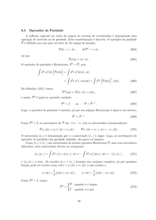 6.5 Operador de Paridade
A reexão espacial em torno da origem do sistema de coordenadas é denominada uma
operação de inversão ou de paridade. Essa transformação é discreta. O operador de paridade
ˆP é denido por sua ação nos kets |r⟩ do espaço de posição:
ˆP|r⟩ = | − r⟩ , ⟨r| ˆP†
= ⟨−r| , (264)
tal que
ˆPψ(r) = ψ(−r) . (265)
O operador de paridade é Hermitiano, ˆP† = ˆP, pois
∫
d3
r ϕ∗
(r)
[
ˆPψ(r)
]
=
∫
d3
r ϕ∗
(r)ψ(−r)
=
∫
d3
r ϕ∗
(−r)ψ(r) =
∫
d3
r
[
ˆPϕ(r)
]∗
ψ(r) . (266)
Da denição (265), temos
ˆP2
ψ(r) = ˆPψ(−r) = ψ(r) , (267)
e assim, ˆP2 é igual ao operador unidade:
ˆP2
= ˆI ou ˆP = ˆP−1
. (268)
Logo, o operador de paridade é unitário, já que seu adjunto Hermitiano é igual a seu inverso:
ˆP†
= ˆP−1
. (269)
Como ˆP2 = ˆI, os autovalores de ˆP são +1 e −1, com os autoestados correspondentes
ˆPψ+(r) = ψ+(−r) = ψ+(r) , ˆPψ−(r) = ψ−(−r) = −ψ−(r) . (270)
O autoestado |ψ+⟩ é denominado par e o autoestado |ψ−⟩ é ímpar. Logo, as autofunções do
operador de paridade têm paridade denida: são pares ou ímpares.
Como |ψ+⟩ e |ψ−⟩ são autoestados do mesmo operador Hermitiano ˆP, mas com autovalores
diferentes, esses autoestados devem ser ortogonais:
⟨ψ+|ψ−⟩ =
∫
d3
r ψ∗
+(−r) ψ−(−r) ≡ −
∫
d3
r ψ∗
+(r) ψ−(r) = −⟨ψ+|ψ−⟩ , (271)
e ⟨ψ+|ψ−⟩ é zero. Os estados |ψ+⟩ e |ψ−⟩ formam um conjunto completo, já que qualquer
função pode ser escrita como ψ(r) = ψ+(r) + ψ−(r), o que conduz a
ψ+(r) =
1
2
[ψ(r) + ψ(−r)] , ψ−(r) =
1
2
[ψ(r) − ψ(−r)] . (272)
Como ˆP2 = ˆI, temos
ˆPn
=
{
ˆP quando n é ímpar,
ˆI quando n é par.
(273)
43
 