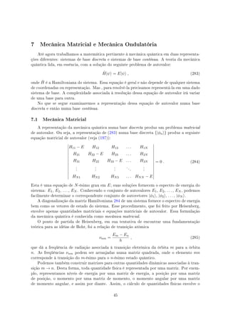 7 Mecânica Matricial e Mecânica Ondulatória
Até agora trabalhamos a matemática pertinente à mecânica quântica em duas representa-
ções diferentes: sistemas de base discreta e sistemas de base contínua. A teoria da mecânica
quântica lida, em essência, com a solução do seguinte problema de autovalor:
ˆH|ψ⟩ = E|ψ⟩ , (283)
onde ˆH é a Hamiltoniana do sistema. Essa equação é geral e não depende de qualquer sistema
de coordenadas ou representação. Mas , para resolvê-la precisamos representá-la em uma dado
sistema de base. A complexidade associada à resolução dessa equação de autovalor irá variar
de uma base para outra.
No que se segue examinaremos a representação dessa equação de autovalor numa base
discreta e então numa base contínua.
7.1 Mecânica Matricial
A representação da mecânica quântica numa base discreta produz um problema matricial
de autovalor. Ou seja, a representação de (283) numa base discreta {|ϕn⟩} produz a seguinte
equação matricial de autovalor (veja (197)):
H11 − E H12 H13 . . . H1N
H21 H22 − E H23 . . . H2N
H31 H22 H33 − E . . . H3N
.
.
.
.
.
.
.
.
.
. . .
.
.
.
HN1 HN2 HN3 . . . HNN − E
= 0 . (284)
Esta é uma equação de N-ésimo grau em E; suas soluções fornecem o espectro de energia do
sistema: E1, E2, . . . , EN . Conhecendo o conjunto de autovalores E1, E2, . . . , EN , podemos
facilmente determinar o correspondente conjunto de autovetores |ϕ1⟩, |ϕ2⟩, . . . , |ϕN ⟩.
A diagonalização da matriz Hamiltoniana 284 de um sistema fornece o espectro de energia
bem como os vetores de estado do sistema. Esse procedimento, que foi feito por Heisenberg,
envolve apenas quantidades matriciais e equações matriciais de autovalor. Essa formulação
da mecânica quântica é conhecida como mecânica matricial.
O ponto de partida de Heisenberg, em sua tentativa de encontrar uma fundamentação
teórica para as idéias de Bohr, foi a relação de transição atômica
νnm =
Em − En
h
, (285)
que dá a freqüência de radiação associada à transição eletrônica da órbita m para a órbita
n. As freqüências νnm podem ser arranjadas numa matriz quadrada, onde o elemento mn
corresponde à transição do m-ésimo para o n-ésimo estado quântico.
Podemos também construir matrizes para outras quantidades dinâmicas associadas à tran-
sição m → n. Desta forma, toda quantidade física é representada por uma matriz. Por exem-
plo, representamos níveis de energia por uma matriz de energia, a posição por uma matriz
de posição, o momento por uma matriz de momento, o momento angular por uma matriz
de momento angular, e assim por diante. Assim, o cálculo de quantidades físicas envolve o
45
 