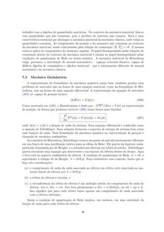 trabalho com a álgebra de quantidades matriciais. No contexto da mecânica matricial, lida-se
com quantidades que não comutam, pois o produto de matrizes não comuta. Esta é uma
característica essencial que distingue a mecânica matricial da mecânica clássica, onde todas as
quantidades comutam. As componentes da posição e do momento não comutam no contexto
da mecânica matricial, sendo relacionadas pela relação de comutação [ ˆX, ˆPx] = i . A mesma
coisa se aplica às componentes do momento angular. O papel desempenhado pelas relações de
comutação dentro do contexto da mecânica matricial é similar ao papel desempenhado pelas
condições de quantização de Bohr na teoria atômica. A mecânica matricial de Heisenberg
exige, portanto, a introdução de arsenal matemático  espaços vetoriais lineares, espaço de
Hilbert, álgebra de comutadores e álgebra matricial  que é inteiramente diferente do arsenal
matemático da mecânica clássica.
7.2 Mecânica Ondulatória
A representação do formalismo da mecânica quântica numa base contínua produz uma
problema de autovalor não na forma de uma equação matricial, como na formulação de Hei-
senberg, mas na forma de uma equação diferencial. A representação da equação de autovalor
(283) no espaço de posição fornece
⟨r| ˆH|ψ⟩ = E⟨r|ψ⟩ . (286)
Como mostrado em (248), o Hamiltoniano é dado por − 2∇2/(2m) + ˆV (r) na representação
de posição, de forma que podemos escrever (286) numa forma mais familiar:
−
2
2m
∇2
ψ(r) + ˆV (r)ψ(r) = Eψ(r) (287)
onde ⟨r|ψ⟩ = ψ(r) é a função de onda do sistema. Essa equação diferencial é conhecida como
a equação de Schrödinger. Suas soluções fornecem o espectro de energia do sistema bem como
suas funções de onda. Essa formulação da mecânica quântica na representação de posição é
chamada de mecânica ondulatória.
Ao contrário de Heisenberg, Schrödinger tomou um ponto de partida inteiramente diferente
em sua busca de uma justicação teórica para as idéias de Bohr. Ele partiu da hipótese onda-
partícula, formulada por de Broglie, e a estendeu aos elétrons em órbita do núcleo. Schrödinger
queria encontrar uma equação que descrevesse o movimento do elétron dentro do átomo. Aqui
o foco está no aspecto ondulatório do elétron. A condição de quantização de Bohr, L = n , é
equivalente à relação de de Broglie, λ = 2π /p. Para estabelecer essa conexão, basta que se
faça três considerações:
(a) o comprimento de onda da onda associada ao elétron em órbita está conectada ao mo-
mento linear do elétron por λ = 2π /p;
(b) a órbita do elétron é circular, e
(c) a circunferência da órbita do elétron é um múltiplo inteiro do comprimento de onda do
elétron, isto é, 2πr = nλ. Isto leva prontamente a 2πr = n (2π /p), ou n = np ≡ L.
Isso signica que para cada órbita existe apenas um comprimento de onda associado
com o elétron orbitante.
Assim a condição de quantização de Bohr implica, em essência, em uma unicidade da
função de onda para cada órbita do elétron.
46
 