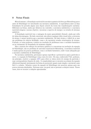 8 Notas Finais
Historicamente, a formulação matricial da mecânica quântica foi feita por Heisenberg pouco
antes de Schrödinger ter introduzido sua mecânica ondulatória. A equivalência entre as duas
formulações foi provada alguns anos depois através da teoria das transformações unitárias.
Diferentes na forma, ainda que idênticas em conteúdo, a mecânica ondulatória e a mecânica
matricial atingem o mesmo objetivo: encontrar o espectro de energia e os estados de sistemas
quânticos.
A formulação matricial tem a vantagem da maior generalidade (formal), ainda que sofra
de várias desvantagens. Do lado conceitual, não oferece qualquer idéia visual sobre a estrutura
do átomo; é menos intuitiva que a mecânica ondulatória. Do lado técnico, é difícil de se usar
em problemas de relativa facilidade, como o de encontrar estados estacionários de átomos.
Contudo, se torna poderosa e prática na resolução de problemas como o oscilador harmônico
ou no tratamento do formalismo do momento angular.
Mas a maioria dos esforços da mecânica quântica se concentram na resolução da equação
de Schrödinger, não no problema de autovalor matricial de Heisenberg. A mecânica matricial
é usada apenas em poucos problemas, como o oscilador harmônico, onde é mais adequada que
a mecânica ondulatória de Schrödinger.
Na mecânica ondulatória, precisamos apenas especicar o potencial no qual a partícula se
move, e a equação de Schrödinger toma conta do resto. Ou seja, conhecendo ˆV (r), podemos,
em princípio, resolver a equação (287) para obter os vários níveis de energia da partícula e
suas correspondentes funções de onda. A complexidade que se encontra na solução da equação
diferencial depende inteiramente da forma do potencial; quanto mais simples o potencial, mais
fácil é a solução. Soluções exatas da equação de Schrödinger são possíveis apenas para uns
poucos sistemas idealizados. Sistemas reais, em geral, não se prestam a soluções exatas. Nesses
casos, deve-se recorrer a soluções aproximadas.
47
 
