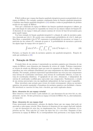 É fácil vericar que o espaço das funções quadrado-integráveis possui as propriedades de um
espaço de Hilbert. Por exemplo, qualquer combinação linear de funções quadrado-integráveis
é também uma função quadrado-integrável e (14) satisfaz a todas as propriedades do produto
escalar de um espaço de Hilbert.
Note que a dimensão do espaço de Hilbert das funções quadrado-integráveis é innito, já
que cada função de onda pode ser expandida em termos de um número innito de funções LI.
A dimensão de um espaço é dada pelo número máximo de vetores de base LI necessários para
gerar aquele espaço.
Um bom exemplo de função quadrado-integrável é a função de onda da mecânica quân-
tica, denotada por ψ(r, t). De acordo com a interpretação probabilística de ψ(r, t), dada por
Max Born, a quantidade |ψ(r, t)|2
d3r representa a probabilidade de encontrar, no tempo t, a
partícula em um volume d3r, centrado no ponto r. A probabilidade de encontrar a partícula
em algum lugar do espaço deve ser igual a 1:
∫
|ψ(r, t)|2
d3
r =
∫ +∞
−∞
∫ +∞
−∞
∫ +∞
−∞
|ψ(r, t)|2
dx dy dz = 1 . (16)
Portanto, as funções de onda da mecânica quântica são quadrado-integráveis. Funções de
onda que satisfazem a (16)
3 Notação de Dirac
O estado físico de um sistema é representado na mecânica quântica por elementos de um
espaço de Hilbert; esses elementos são chamados de vetores de estado. Podemos representar
os vetores de estado em diferentes bases por meio de expansões de funções. Isto é análogo a
especicar um vetor ordinário (Euclideano) por suas componentes em vários sistemas de coor-
denadas. Por exemplo, podemos representar equivalentemente um vetor por suas componentes
num sistema de coordenadas cartesianas, num sistema de coordenadas esféricas, ou num sis-
tema de coordenadas cilíndricas. O signicado de um vetor, obviamente, é independente do
sistema de coordenadas escolhido para representar suas componentes. Similarmente, o estado
de um sistema microscópico tem um signicado independente da base na qual é expandido.
Dirac introduziu uma notação para vetores de estado extremamente valiosa na mecânica
quântica; ela permite manipular o formalismo da mecânica quântica com facilidade e clareza.
Ele introduziu os conceitos de bras, kets e bra-kets, que serão explicados abaixo.
Kets: elementos de um espaço vetorial
Dirac denotou o vetor de estado ψ pelo símbolo |ψ⟩, que denominou de um vetor ket, ou, sim-
plesmente, um ket. Os kets pertencem ao espaço (vetorial) de Hilbert H, ou, abreviadamente,
ao espaço ket.
Bras: elementos de um espaço dual
Como mencionado anteriormente, sabemos da álgebra linear que um espaço dual pode ser
associado a cada espaço vetorial. Dirac denotou os elementos de um espaço dual pelo símbolo
⟨ |, que ele denominou de vetor bra, ou simplesmente bra. Por exemplo, o elemento ⟨ψ| re-
presenta um bra. Para cada ket |ψ⟩ existe um único bra ⟨ψ| e vice-versa. Enquanto os kets
pertencem ao espaço de Hilbert H, os correspondentes bras pertencem a seu espaço dual de
5
 