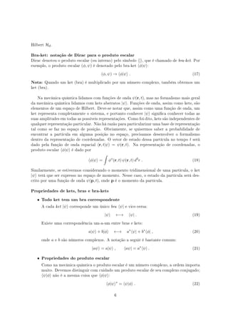 Hilbert Hd.
Bra-ket: notação de Dirac para o produto escalar
Dirac denotou o produto escalar (ou interno) pelo símbolo ⟨|⟩, que é chamado de bra-ket. Por
exemplo, o produto escalar (ϕ, ψ) é denotado pelo bra-ket ⟨ϕ|ψ⟩:
(ϕ, ψ) → ⟨ϕ|ψ⟩ . (17)
Nota: Quando um ket (bra) é multiplicado por um número complexo, também obtemos um
ket (bra).
Na mecânica quântica lidamos com funções de onda ψ(r, t), mas no formalismo mais geral
da mecânica quântica lidamos com kets abstratos |ψ⟩. Funções de onda, assim como kets, são
elementos de um espaço de Hilbert. Deve-se notar que, assim como uma função de onda, um
ket representa completamente o sistema, e portanto conhecer |ψ⟩ signica conhecer todas as
suas amplitudes em todas as possíveis representações. Como foi dito, kets são independentes de
qualquer representação particular. Não há razão para particularizar uma base de representação
tal como se faz no espaço de posição. Obviamente, se quisermos saber a probabilidade de
encontrar a partícula em alguma posição no espaço, precisamos desenvolver o formalismo
dentro da representação de coordenadas. O vetor de estado dessa partícula no tempo t será
dado pela função de onda espacial ⟨r, t|ψ⟩ = ψ(r, t). Na representação de coordenadas, o
produto escalar ⟨ϕ|ψ⟩ é dado por
⟨ϕ|ψ⟩ =
∫
ϕ∗
(r, t) ψ(r, t) d3
r . (18)
Similarmente, se estivermos considerando o momento tridimensional de uma partícula, o ket
|ψ⟩ terá que ser expresso no espaço de momento. Nesse caso, o estado da partícula será des-
crito por uma função de onda ψ(p, t), onde p é o momento da partícula.
Propriedades de kets, bras e bra-kets
• Todo ket tem um bra correspondente
A cada ket |ψ⟩ corresponde um único bra ⟨ψ| e vice-versa:
|ψ⟩ ←→ ⟨ψ| . (19)
Existe uma correspondência um-a-um entre bras e kets:
a|ψ⟩ + b|ϕ⟩ ←→ a∗
⟨ψ| + b∗
⟨ϕ| , (20)
onde a e b são números complexos. A notação a seguir é bastante comum:
|aψ⟩ = a|ψ⟩ , ⟨aψ| = a∗
⟨ψ| . (21)
• Propriedades do produto escalar
Como na mecânica quântica o produto escalar é um número complexo, a ordem importa
muito. Devemos distinguir com cuidado um produto escalar de seu complexo conjugado;
⟨ψ|ϕ⟩ não é a mesma coisa que ⟨ϕ|ψ⟩:
⟨ϕ|ψ⟩∗
= ⟨ψ|ϕ⟩ . (22)
6
 