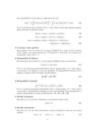 Esta propriedade se torna clara se a aplicarmos em (14):
⟨ϕ|ψ⟩∗
=
(∫
ϕ∗
(r, t) ψ(r, t) d3
r
)∗
=
∫
ψ∗
(r, t) ϕ(r, t) d3
r = ⟨ψ|ϕ⟩ . (23)
Se |ψ⟩ e |ϕ⟩ fossem reais, teríamos ⟨ψ|ϕ⟩ = ⟨ϕ|ψ⟩. Vamos listar agora algumas proprie-
dades adicionais do produto escalar:
⟨ϕ|a1ψ1 + a2ψ2⟩ = a1⟨ϕ|ψ1⟩ + a2⟨ϕ|ψ2⟩ , (24)
⟨a1ϕ1 + a2ϕ2|ψ⟩ = a∗
1⟨ϕ1|ψ⟩ + a∗
2⟨ϕ2|ψ⟩ , (25)
⟨a1ϕ1 + a2ϕ2|b1ψ1 + b2ψ2⟩ = a∗
1b1⟨ϕ1|ψ1⟩ + a∗
1b2⟨ϕ1|ψ2⟩
+ a∗
2b1⟨ϕ2|ψ1⟩ + a∗
2b2⟨ϕ2|ψ2⟩ . (26)
• A norma é real e positiva
Para qualquer vetor de estado |ψ⟩ do espaço de Hilbert H, a norma é real e positiva;
⟨ψ|ψ⟩ é igual a zero apenas quando |ψ⟩ = O, onde O é o vetor nulo. Se o estado |ψ⟩ é
normalizado, então ⟨ψ|ψ⟩ = 1.
• Desigualdade de Schwarz
Para quaisquer dois estados |ψ⟩ e |ϕ⟩ do espaço de Hilbert, pode-se mostrar que
|⟨ψ|ϕ⟩|2
≤ ⟨ψ|ψ⟩⟨ϕ|ϕ⟩ . (27)
Se |ψ⟩ e |ϕ⟩ forem linearmente dependentes (isto é, proporcionais: |ψ⟩ = α|ϕ⟩, onde α
é um escalar), essa relação se torna uma igualdade. A desigualdade de Schwarz (27) é
análoga à seguinte relação do espaço real Euclideano:
|A · B|2
≤ |A|2
|B|2
. (28)
• Desigualdade triangular
√
⟨ψ + ϕ|ψ + ϕ⟩ ≤
√
⟨ψ|ψ⟩ +
√
⟨ϕ|ϕ⟩ . (29)
Se |ψ⟩ e |ϕ⟩ forem linearmente dependentes (isto é, proporcionais: |ψ⟩ = α|ϕ⟩, onde α
é um escalar), a desigualdade triangular se torna uma igualdade. Sua contrapartida é a
seguinte desigualdade no espaço real Euclideano: |A + A| ≤ |B| + |B|.
• Estados ortogonais
Dois kets |ψ⟩ e |ϕ⟩ são ditos ortogonais se seu produto escalar é nulo:
⟨ψ|ϕ⟩ = 0 . (30)
• Estados ortonormais
Dois kets |ψ⟩ e |ϕ⟩ são ditos ortonormais se forem ortogonais e cada um tiver norma
unitária:
⟨ψ|ϕ⟩ = 0 , ⟨ψ|ψ⟩ = 1 , ⟨ϕ|ϕ⟩ = 1 . (31)
7
 
