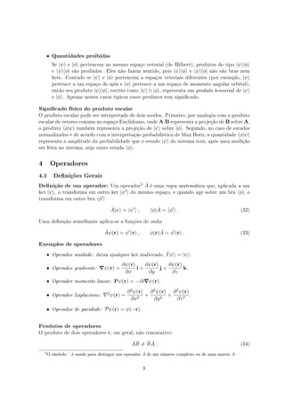 • Quantidades proibidas
Se |ψ⟩ e |ϕ⟩ pertencem ao mesmo espaço vetorial (de Hilbert), produtos do tipo |ψ⟩|ϕ⟩
e ⟨ψ|⟨ϕ| são proibidos. Eles não fazem sentido, pois |ψ⟩|ϕ⟩ e ⟨ψ|⟨ϕ| não são bras nem
kets. Contudo se |ψ⟩ e |ϕ⟩ pertencem a espaços vetoriais diferentes (por exemplo, |ψ⟩
pertence a um espaço de spin e |ϕ⟩ pertence a um espaço de momento angular orbital),
então seu produto |ψ⟩|ϕ⟩, escrito como |ψ⟩⊗|ϕ⟩, representa um produto tensorial de |ψ⟩
e |ϕ⟩. Apenas nesses casos típicos esses produtos tem signicado.
Signicado físico do produto escalar
O produto escalar pode ser interpretado de dois modos. Primeiro, por analogia com o produto
escalar de vetores comuns no espaço Euclideano, onde A·B representa a projeção de B sobre A,
o produto ⟨ϕ|ψ⟩ também representa a projeção de |ψ⟩ sobre |ϕ⟩. Segundo, no caso de estados
normalizados e de acordo com a interpretação probabilística de Max Born, a quantidade ⟨ϕ|ψ⟩
representa a amplitude da probabilidade que o estado |ψ⟩ do sistema terá, após uma medição
ser feita no sistema, seja outro estado |ϕ⟩.
4 Operadores
4.1 Denições Gerais
Denição de um operador: Um operador
! ˆA é uma regra matemática que, aplicada a um
ket |ψ⟩, o transforma em outro ket |ψ′⟩ do mesmo espaço, e quando age sobre um bra ⟨ϕ|, o
transforma em outro bra ⟨ϕ′|
ˆA|ψ⟩ = |ψ′
⟩ , ⟨ϕ| ˆA = ⟨ϕ′
| . (32)
Uma denição semelhante aplica-se a funções de onda:
ˆAψ(r) = ψ′
(r) , ϕ(r) ˆA = ϕ′
(r) . (33)
Exemplos de operadores
• Operador unidade: deixa qualquer ket inalterado, ˆI|ψ⟩ = |ψ⟩.
• Operador gradiente: ∇ψ(r) =
∂ψ(r)
∂x
i +
∂ψ(r)
∂y
j +
∂ψ(r)
∂z
k.
• Operador momento linear: Pψ(r) = −i ∇ψ(r).
• Operador Laplaciano: ∇2ψ(r) =
∂2ψ(r)
∂x2
+
∂2ψ(r)
∂y2
+
∂2ψ(r)
∂z2
.
• Operador de paridade: ˆPψ(r) = ψ(−r).
Produtos de operadores
O produto de dois operadores é, em geral, não comutativo:
ˆA ˆB ̸= ˆB ˆA . (34)
!
O símbolo ˆ é usado para distingui um operador ˆA de um número complexo ou de uma matriz A.
8
 