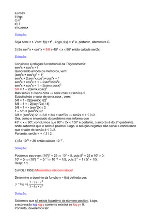 a) cosx
b) tgx
c) x2
d) 1
e) cosecx

Solução:

Seja senx = t. Vem: f(t) = t2 . Logo, f(x) = x2 e, portanto, alternativa C.

3) Se sen4x + cos4x = 5/8 e 45º < x < 90º então calcule sen2x.

Solução:

Considere a relação fundamental da Trigonometria:
sen2x + cos2x =1
Quadrando ambos os membros, vem:
(sen2x + cos2x)2 = 12
sen4x + 2.sen2x.cos2x+cos4x = 1
sen4x + cos4x = 1 – 2sen2xcos2x
sen4x + cos4x = 1 – 2(senx.cosx)2
5/8 = 1 – 2(senx.cosx)2
Mas sen2x = 2senx.cosx ⇒ senx.cosx = (sen2x) /2
Substituindo o valor de senx.cosx , vem:
5/8 = 1 - 2[((sen2x) /2]2
5/8 – 1 = - 2[(sen22x) / 4]
5/8 – 1 = - (sen22x) / 2
1 – 5/8 = (sen22x) /2
3/8 = (sen22x) /2 ⇒ 6/8 = 3/4 = sen22x ⇒ sen2x = ± √ 3 /2
Ora, como o enunciado do problema nos informa que
45º < x < 90º, concluímos que 90º < 2x < 180º e portanto, o arco 2x é do 2º quadrante,
onde sabemos que o seno é positivo. Logo, a solução negativa não serve e concluímos
que o valor de sen2x é √ 3 /2.
Portanto, sen2x = + √ 3 / 2.

4) Se 102y = 25 então calcule 10 –y .

Solução:

Podemos escrever: (10y)2 = 25 ⇒ 10y = 5, pois 52 = 25 e 10y > 0.
10y = 5 ⇒ (10y) –1 = 5 –1⇒ 10 –y = 1/5, pois 5-1 = 1 / 51 = 1/5.
Resp: 1/5

5) POLI 1959) Matemática não tem idade!

Determine o domínio da função y = f(x) definida por:




Solução:

Sabemos que só existe logaritmo de número positivo. Logo,
a expressão log log y somente existirá se log y> 0.
Portanto, deveremos ter:
 