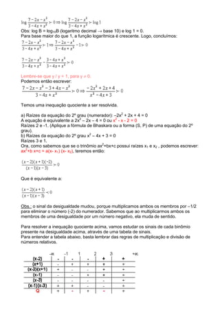 Obs: log B = log10B (logaritmo decimal → base 10) e log 1 = 0.
Para base maior do que 1, a função logarítmica é crescente. Logo, concluímos:




Lembre-se que y / y = 1, para y ≠ 0.
Podemos então escrever:




Temos uma inequação quociente a ser resolvida.

a) Raízes da equação do 2º grau (numerador): –2x2 + 2x + 4 = 0
A equação é equivalente a 2x2 – 2x – 4 = 0 ou x2 - x - 2 = 0
Raízes 2 e -1. (Aplique a fórmula de Bhaskara ou a forma (S, P) de uma equação do 2º
grau).
b) Raízes da equação do 2º grau x2 – 4x + 3 = 0
Raízes 3 e 1.
Ora, como sabemos que se o trinômio ax2+bx+c possui raízes x1 e x2 , podemos escrever:
ax2+b x+c = a(x- x1) (x- x2), teremos então:




Que é equivalente a:




Obs.: o sinal da desigualdade mudou, porque multiplicamos ambos os membros por –1/2
para eliminar o número (-2) do numerador. Sabemos que ao multiplicarmos ambos os
membros de uma desigualdade por um número negativo, ela muda de sentido.

Para resolver a inequação quociente acima, vamos estudar os sinais de cada binômio
presente na desigualdade acima, através de uma tabela de sinais.
Para entender a tabela abaixo, basta lembrar das regras de multiplicação e divisão de
números relativos.
 