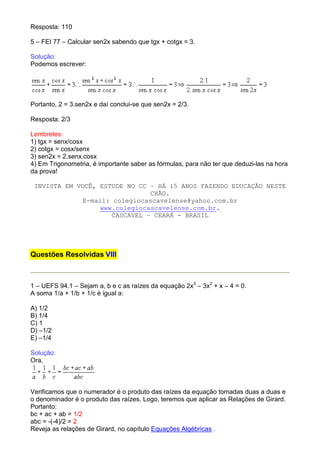 Resposta: 110

5 – FEI 77 – Calcular sen2x sabendo que tgx + cotgx = 3.

Solução:
Podemos escrever:




Portanto, 2 = 3.sen2x e daí conclui-se que sen2x = 2/3.

Resposta: 2/3

Lembretes:
1) tgx = senx/cosx
2) cotgx = cosx/senx
3) sen2x = 2.senx.cosx
4) Em Trigonometria, é importante saber as fórmulas, para não ter que deduzi-las na hora
da prova!

 INVISTA EM VOCÊ, ESTUDE NO CC – HÁ 15 ANOS FAZENDO EDUCAÇÃO NESTE
                                CHÃO.
              E-mail: colegiocascavelense@yahoo.com.br
                  www.colegiocascavelense.com.br.
                      CASCAVEL – CEARÁ - BRASIL




Questões Resolvidas VIII



1 – UEFS 94.1 – Sejam a, b e c as raízes da equação 2x3 – 3x2 + x – 4 = 0.
A soma 1/a + 1/b + 1/c é igual a:

A) 1/2
B) 1/4
C) 1
D) –1/2
E) –1/4

Solução:
Ora,



Verificamos que o numerador é o produto das raízes da equação tomadas duas a duas e
o denominador é o produto das raízes. Logo, teremos que aplicar as Relações de Girard.
Portanto:
bc + ac + ab = 1/2
abc = -(-4)/2 = 2
Reveja as relações de Girard, no capítulo Equações Algébricas .
 