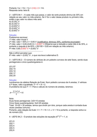 Portanto 1/a + 1/b + 1/c = (1/2) / 2 = 1/4.
Resposta certa: letra B.

2 – UEFS 94.1 – A cada mês que passa, o valor de certo produto diminui de 35% em
relação ao seu valor no mês anterior. Se V for o valor desse produto no primeiro mês,
então o seu valor no oitavo mês será:
A) (0,35)7.V
B) (0,35)8.V
C) (0,65)6.V
D) (0,65)7.V
E) (0,65)8.V

Solução:
Poderemos escrever:
1º mês: valor inicial V
2º mês: valor = 65%.V = 0,65.V (Justificativa: diminuiu 35%, conforme enunciado).
3º mês: valor = 0,65.(0,65.V) = (0,65)2.V (Observe que a redução a cada mês é de 35%, e
portanto o reajuste é de 65% = 65/100 = 0,65 em relação ao mês anterior).
4º mês: 0,65.(0,65)2.V = (0,65)3.V
..............................................................
Não é difícil perceber que:
8º mês: valor = (0,65)7.V , o que nos leva à alternativa D.

3 – UEFS 95.2 – O número de vértices de um poliedro convexo de sete faces, sendo duas
pentagonais e cinco quadrangulares é:

(01) 07
(02) 10
(03) 14
(04) 17
(05) 20

Solução:
Lembremos da célebre Relação de Euler: Num poliedro convexo de A arestas, V vértices
e F faces, vale a igualdade: V + F = A + 2.
O problema diz que F = 7. Para o cálculo do número de arestas, teremos:




Nota:
Duas faces pentagonais: 2x5=10 arestas
Cinco faces quadrangulares: 5x4=20 arestas
Total: 10+20 = 30 arestas; temos que dividir por dois, porque cada aresta é contada duas
vezes (arestas comuns).
Portanto, pela relação de Euler: V + 7 = 15 + 2 ⇒ V = 10 e portanto, a resposta certa á a
de número (02).

4 - UEFS 94.2 – O produto das soluções da equação (43-x)2-x = 1, é:

(01) 0
(02) 1
(03) 4
(04) 5
(05) 6
 