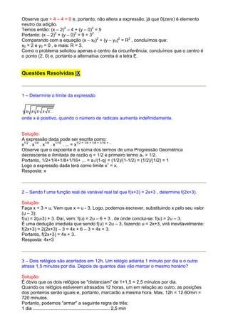 Observe que + 4 – 4 = 0 e, portanto, não altera a expressão, já que 0(zero) é elemento
neutro da adição.
Temos então: (x – 2)2 – 4 + (y – 0)2 = 5
Portanto: (x – 2)2 + (y – 0)2 = 9 = 32
Comparando com a equação (x – x0)2 + (y – y0)2 = R2 , concluímos que:
x0 = 2 e y0 = 0 , e mais: R = 3.
Como o problema solicitou apenas o centro da circunferência, concluímos que o centro é
o ponto (2, 0) e, portanto a alternativa correta é a letra E.


Questões Resolvidas IX



1 – Determine o limite da expressão



onde x é positivo, quando o número de radicais aumenta indefinidamente.


Solução:
A expressão dada pode ser escrita como:
x1/2 . x1/4 . x1/8 . x1/16 . ... = x1/2 + 1/4 + 1/8 + 1/16 + ...
Observe que o expoente é a soma dos termos de uma Progressão Geométrica
decrescente e ilimitada de razão q = 1/2 e primeiro termo a1 = 1/2.
Portanto, 1/2+1/4+1/8+1/16+ ... = a1/(1-q) = (1/2)/(1-1/2) = (1/2)/(1/2) = 1
Logo a expressão dada terá como limite x1 = x.
Resposta: x



2 – Sendo f uma função real de variável real tal que f(x+3) = 2x+3 , determine f(2x+3).

Solução:
Faça x + 3 = u. Vem que x = u - 3. Logo, podemos escrever, substituindo x pelo seu valor
(u – 3):
f(u) = 2(u-3) + 3. Daí, vem: f(u) = 2u – 6 + 3 , de onde conclui-se: f(u) = 2u – 3.
É uma dedução imediata que sendo f(u) = 2u – 3, fazendo u = 2x+3, virá inevitavelmente:
f(2x+3) = 2(2x+3) – 3 = 4x + 6 – 3 = 4x + 3.
Portanto, f(2x+3) = 4x + 3.
Resposta: 4x+3



3 – Dois relógios são acertados em 12h. Um relógio adianta 1 minuto por dia e o outro
atrasa 1,5 minutos por dia. Depois de quantos dias vão marcar o mesmo horário?

Solução:
É óbvio que os dois relógios se "distanciam" de 1+1,5 = 2,5 minutos por dia.
Quando os relógios estiverem atrasados 12 horas, um em relação ao outro, as posições
dos ponteiros serão iguais e, portanto, marcarão a mesma hora. Mas, 12h = 12.60min =
720 minutos.
Portanto, podemos "armar" a seguinte regra de três:
1 dia ............................................................ 2,5 min
 