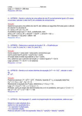 x dias.............................................................720 min
Logo, x = 720/2,5 = 288 dias
Resposta: 288 dias



4 – UFPB/93 – Sendo o volume de uma esfera de raio R numericamente igual a 33 vezes
a sua área, calcular o valor de R, em unidades de comprimento.

Solução:
Sabemos que para uma esfera de raio R, são válidas as seguintes fórmulas para o cálculo
do volume V e da área S:
V = (4/3).π .R3 e S = 4.π .R2
O problema exige que V = 33.S ; substituindo, vem:
(4/3).π .R3 = 33.4.π .R2⇒ (4/3).R3 = 132.R2 ⇒ (4/3).R = 132 ⇒
R = 132/(4/3) = 132.(3/4) = 396/4 = 99
Resposta: 99 u.c.



5 – UFPB/93 – Determine o período da função f: R → R definida por
f( x ) = cos( 7x ).cos( 3x ) + sen( 7x ).sen( 3x ).

Solução:
Como cos(a-b) = cosa.cosb + sena.senb, concluímos que:
cos7x.cos3x+sen7x.sen3x = cos(7x-3x) = cos4x
A função dada é então equivalente a: f(x) = cos4x.
Ora, sabemos que o período da função y = cosbx é igual a T = 2π /b
Logo: período = T = 2π /4 = π /2 radianos
Resposta: π /2 rad



6 – UFPB 93 – Sendo a e b raízes distintas da equação 2.4x + 4 = 9.2x , calcular o valor
de
a6 + b6.

Solução:
Podemos escrever: 4x = (22)x = (2x)2 . Portanto, fazendo 2x = y, a equação dada fica:
2.y2 + 4 = 9.y ⇒ 2y2 – 9y + 4 = 0.
Resolvendo a equação do 2º grau, obteremos y = 4 ou y = 1/2.
Logo, 2x = 4 ou 2x = 1/2 ⇒ x = 2 ou x = -1.
Portanto, como as raízes são denominadas de a e b no problema, vem que a = 2 e b = -1.
Daí, a6 + b6 = 26 + (-1)6 = 64 + 1 = 65
Resposta: 65



7 – UFPB 93 – Na linguagem C, usada na programação de computadores, sabe-se que:

fabs(x) é o valor absoluto de x,
sqrt(x) é a raiz quadrada de x,
* é o operador multiplicação,
+ é o operador adição.
Pede-se calcular o valor da expressão: fabs(-3) * sqrt(25) + fabs(4) * sqrt(49)
 