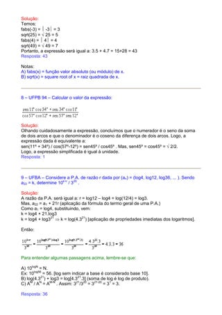 Solução:
Temos:
fabs(-3) =  -3 = 3
sqrt(25) = √ 25 = 5
fabs(4) =  4 = 4
sqrt(49) = √ 49 = 7
Portanto, a expressão será igual a: 3.5 + 4.7 = 15+28 = 43
Resposta: 43

Notas:
A) fabs(x) = função valor absoluto (ou módulo) de x.
B) sqrt(x) = square root of x = raiz quadrada de x.



8 – UFPB 94 – Calcular o valor da expressão:




Solução:
Olhando cuidadosamente a expressão, concluímos que o numerador é o seno da soma
de dois arcos e que o denominador é o coseno da diferença de dois arcos. Logo, a
expressão dada é equivalente a:
sen(11º + 34º) / cos(57º-12º) = sen45º / cos45º . Mas, sen45º = cos45º = √ 2/2.
Logo, a expressão simplificada é igual à unidade.
Resposta: 1



9 – UFBA – Considere a P.A. de razão r dada por (an) = (log4, log12, log36, ... ). Sendo
a22 = k, determine 10k+r / 320 .

Solução:
A razão da P.A. será igual a: r = log12 – log4 = log(12/4) = log3.
Mas, a22 = a1 + 21r (aplicação da fórmula do termo geral de uma P.A.)
Como a1 = log4, substituindo, vem:
k = log4 + 21.log3
k = log4 + log321 ⇒ k = log(4.321) [aplicação de propriedades imediatas dos logaritmos].

Então:




Para entender algumas passagens acima, lembre-se que:

A) 10logN = N.
Ex: 10log56 = 56. [log sem indicar a base é considerado base 10].
B) log(4.321) + log3 = log[4.321.3] (soma de log é log de produto).
C) AM / AN = AM-N . Assim: 321/320 = 321-20 = 31 = 3.

Resposta: 36
 