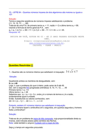 10 – UFPB 94 – Quantos números ímpares de dois algarismos são maiores ou iguais a
10?

Solução:
Temos a seguinte seqüência de números ímpares satisfazendo o problema:
(11, 13, 15, 17, ... , 99)
Trata-se de uma P.A. de primeiro termo a1 = 11, razão r = 2 e último termo an = 99.
Usando a fórmula do termo geral da P.A. , vem:
an = a1 + (n-1).r ⇒ 99 = 11 + (n-1).2 ⇒ 99 – 11 + 2 = 2n ⇒ n = 45.
Resposta: 45

 INVISTA EM VOCÊ, ESTUDE NO CC – HÁ 15 ANOS FAZENDO EDUCAÇÃO NESTE
                                CHÃO.
              E-mail: colegiocascavelense@yahoo.com.br
                  www.colegiocascavelense.com.br.
                      CASCAVEL – CEARÁ - BRASIL




Questões Resolvidas X


1 – Quantos são os números inteiros que satisfazem à inequação:    3≤ x ≤7
Solução:

Quadrando ambos os membros da desigualdade, vem:
9 ≤ x ≤ 49
Logo, x, que o problema diz que é inteiro, pode variar de 9 até 49.
Daí, vem a seguinte PA (progressão aritmética): 9, 10, 11, 12, ... , 49
Primeiro termo = a1 = 9
Último termo = an = 49
Sabemos que : an = a1 + (n -1).r, onde n é o número de termos e r é a razão,
evidentemente igual à unidade.
Então. Substituindo os valores conhecidos, vem:
49 = 9 + (n – 1).1 ∴ 40 = n – 1 ∴ n = 41

Portanto, existem 41 números inteiros que satisfazem à inequação.
2 – Se x homens fazem x embrulhos em x segundos, em quantos segundos y homens
farão y embrulhos?

Solução:

Trata-se de um problema de regra de três composta, cuja proporcionalidade direta ou
inversa, está indicada abaixo pelos sentidos das flechas.
Nota: visite também o arquivo Cuidado com a regra de três.

Seja z o tempo em segundos procurado:
 