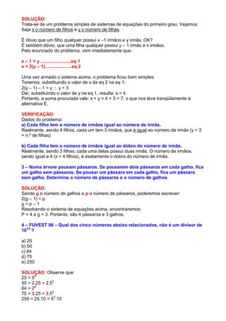 SOLUÇÃO:
Trata-se de um problema simples de sistemas de equações do primeiro grau. Vejamos:
Seja x o número de filhos e y o número de filhas.

É óbvio que um filho qualquer possui x –1 irmãos e y irmãs. OK?
É também óbvio, que uma filha qualquer possui y – 1 irmãs e x irmãos.
Pelo enunciado do problema, vem imediatamente que:

x – 1 = y ........................eq 1
x = 2(y – 1).....................eq 2

Uma vez armado o sistema acima, o problema ficou bem simples:
Teremos, substituindo o valor de x da eq 2 na eq 1:
2(y – 1) – 1 = y ∴ y = 3
Daí, substituindo o valor de y na eq 1, resulta: x = 4.
Portanto, a soma procurada vale: x + y = 4 + 3 = 7, o que nos leva tranqüilamente à
alternativa E.

VERIFICAÇÃO:
Dados do problema:
a) Cada filho tem o número de irmãos igual ao número de irmãs.
Realmente, sendo 4 filhos, cada um tem 3 irmãos, que é igual ao número de irmãs (y = 3
= n.º de filhas)

b) Cada filha tem o número de irmãos igual ao dobro do número de irmãs.
Realmente, sendo 3 filhas, cada uma delas possui duas irmãs. O número de irmãos,
sendo igual a 4 (x = 4 filhos), é exatamente o dobro do número de irmãs.

3 – Numa árvore pousam pássaros. Se pousarem dois pássaros em cada galho, fica
um galho sem pássaros. Se pousar um pássaro em cada galho, fica um pássaro
sem galho. Determine o número de pássaros e o número de galhos.

SOLUÇÃO:
Sendo g o número de galhos e p o número de pássaros, poderemos escrever:
2(g – 1) = p
g=p–1
Resolvendo o sistema de equações acima, encontraremos:
P = 4 e g = 3. Portanto, são 4 pássaros e 3 galhos.

4 – FUVEST 96 – Qual dos cinco números abaixo relacionados, não é um divisor de
1015 ?

a) 25
b) 50
c) 64
d) 75
e) 250

SOLUÇÃO: Observe que:
25 = 52
50 = 2.25 = 2.52
64 = 26
75 = 3.25 = 3.52
250 = 25.10 = 52.10
 