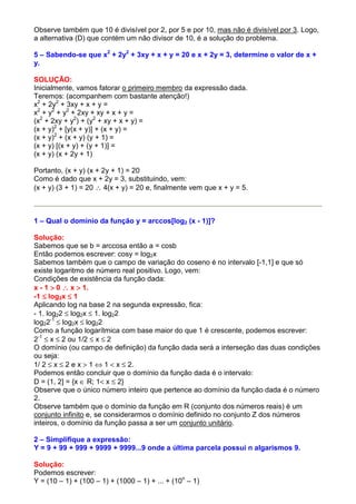 Observe também que 10 é divisível por 2, por 5 e por 10, mas não é divisível por 3. Logo,
a alternativa (D) que contém um não divisor de 10, é a solução do problema.

5 – Sabendo-se que x2 + 2y2 + 3xy + x + y = 20 e x + 2y = 3, determine o valor de x +
y.

SOLUÇÃO:
Inicialmente, vamos fatorar o primeiro membro da expressão dada.
Teremos: (acompanhem com bastante atenção!)
x2 + 2y2 + 3xy + x + y =
x2 + y2 + y2 + 2xy + xy + x + y =
(x2 + 2xy + y2) + (y2 + xy + x + y) =
(x + y)2 + [y(x + y)] + (x + y) =
(x + y)2 + (x + y) (y + 1) =
(x + y) [(x + y) + (y + 1)] =
(x + y) (x + 2y + 1)

Portanto, (x + y) (x + 2y + 1) = 20
Como é dado que x + 2y = 3, substituindo, vem:
(x + y) (3 + 1) = 20 ∴ 4(x + y) = 20 e, finalmente vem que x + y = 5.



1 – Qual o domínio da função y = arccos[log2 (x - 1)]?

Solução:
Sabemos que se b = arccosa então a = cosb
Então podemos escrever: cosy = log2x
Sabemos também que o campo de variação do coseno é no intervalo [-1,1] e que só
existe logaritmo de número real positivo. Logo, vem:
Condições de existência da função dada:
x - 1 > 0 ∴ x > 1.
-1 ≤ log2x ≤ 1
Aplicando log na base 2 na segunda expressão, fica:
- 1. log22 ≤ log2x ≤ 1. log22
log22-1 ≤ log2x ≤ log22
Como a função logarítmica com base maior do que 1 é crescente, podemos escrever:
2-1 ≤ x ≤ 2 ou 1/2 ≤ x ≤ 2
O domínio (ou campo de definição) da função dada será a interseção das duas condições
ou seja:
1/ 2 ≤ x ≤ 2 e x > 1 ⇔ 1 < x ≤ 2.
Podemos então concluir que o domínio da função dada é o intervalo:
D = (1, 2] = {x ∈ R; 1< x ≤ 2}
Observe que o único número inteiro que pertence ao domínio da função dada é o número
2.
Observe também que o domínio da função em R (conjunto dos números reais) é um
conjunto infinito e, se considerarmos o domínio definido no conjunto Z dos números
inteiros, o domínio da função passa a ser um conjunto unitário.

2 – Simplifique a expressão:
Y = 9 + 99 + 999 + 9999 + 9999...9 onde a última parcela possui n algarismos 9.

Solução:
Podemos escrever:
Y = (10 – 1) + (100 – 1) + (1000 – 1) + ... + (10n – 1)
 