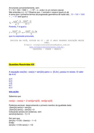 Arrumando convenientemente, vem:
Y = 10 + 100 + 1000 + ... + 10n – n , onde n é um número natural.
Não entendeu o (– n) ? Observe que –1 somado n vezes é igual a (- n).
A soma dos n primeiros termos da progressão geométrica de razão dez , 10 + 100 + 1000
+ ... + 10n será igual a:




Portanto, Y é igual a:




que é a expressão procurada.

 INVISTA EM VOCÊ, ESTUDE NO CC – HÁ 15 ANOS FAZENDO EDUCAÇÃO NESTE
                                CHÃO.
              E-mail: colegiocascavelense@yahoo.com.br
                  www.colegiocascavelense.com.br.
                      CASCAVEL – CEARÁ - BRASIL




Questões Resolvidas XIII


A equação cos(3x) - cos(x) = sen(2x) para x ∈ [0,2π ], possui m raízes. O valor
de m é:

a) 4
b) 5
c) 6
d) 7
e) 3

SOLUÇÃO:

Sabemos que:

cos(p) – cos(q) = -2 sen[(p+q)/2] . sen[(p-q)/2]

Podemos escrever, desenvolvendo o primeiro membro da igualdade dada:
-2sen(2x).sen(x) = sen(2x)
-2sen(2x).sen(x) – sen(2x) = 0
Colocando sen(2x) em evidencia, vem:
sen(2x)[-2sen(x) – 1] = 0

Daí vem que:
sen(2x) = 0 OU –2sen(x) – 1 = 0
Então:
sen(2x) = 0 OU sen(x) = -1/2
 