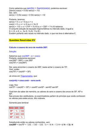 Como sabemos que sen(2x) = 2sen(x)cos(x), podemos escrever:
2sen(x).cos(x) = 0 OU sen(x) = -1/2
Daí, vem:
sen(x) = 0 OU cos(x) = 0 OU sen(x) = -1/2

Portanto, teremos:
sen(x) = 0 ⇔ x = 0 ou x = π
cos(x) = 0 ⇔ x = π /2 ou x = 3π /2
sen(x) = -1/2 ⇔ x = 210º = 7π /6 ou x = 330º = 11π /6 radianos.
O conjunto solução da equação trigonométrica no intervalo dado, é igual a:
S = { 0, π /2, π , 3π /2, 7π /6, 11π /6 }
Existem portanto seis raízes no intervalo dado, o que nos leva à alternativa C.


Questões Resolvidas XIV


Calcule o coseno do arco de medida 285º.

Solução:

Sabemos que cos(360º - x) = cos(x)
Portanto, poderemos escrever:
cos(360º - 285º) = cos 285º
cos(75º) = cos(285º)

Daí, para encontrar o coseno de 285º, basta achar o coseno de 75º.
Vem, então:
cos(75º) = cos(45º + 30º)

Já vimos em Trigonometria, que:

cos(a+b) = cosa.cosb – sena.senb.

Logo, fica:
cos75º = cos(45º + 30º) = cos45º.cos30º - sen45º.sen30º

Você tem de saber de memória, os valores do seno e coseno dos arcos de 30º, 45º e
60º.
Nas provas dos vestibulares, os examinadores partem do princípio que vocês conhecem
os valores para estes arcos, dito notáveis.

Somente para lembrar:

Arco sen cos
30º     ½   √ 3/2
45º √ 2/2 √ 2/2
60º √ 3/2     ½

Substituindo então os valores conhecidos, vem:
cos285º = cos75º = √ 2/2 . √ 3/2 - √ 2/2 . ½ = √ 6 /4 - √ 2 /4 = (√ 6 - √ 2) / 4
                                                                  √
 