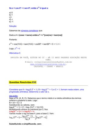 Se z = cos 6º + i sen 6º, então z15 é igual a:

a) 0
b) 1
c) i
d) -i
e) -1

Solução:

Sabemos de números complexos que:

Dado z = r (cosa + isena) então zn = rn [cos(na) + isen(na)]

Portanto:

z15 = cos(15.6) + isen(15.6) = cos90º + isen90º = 0 + 1.i = i

Logo, z15 = i

Alternativa C

 INVISTA EM VOCÊ, ESTUDE NO CC – HÁ 15 ANOS FAZENDO EDUCAÇÃO NESTE
                                CHÃO.
              E-mail: colegiocascavelense@yahoo.com.br
                  www.colegiocascavelense.com.br.
                      CASCAVEL – CEARÁ - BRASIL




Questões Resolvidas XVII


Considere que A = log2(5.2x + 1), B = log4(21-x + 1) e C = 1, formam nesta ordem, uma
progressão aritmética. Determine o valor de x.

SOLUÇÃO:
Seja a PA: (A, B, C). Sabemos que o termo médio é a média aritmética dos termos
anterior e posterior a este. Logo:
B = (A + C) / 2
Substituindo os valores, vem:
log4(21-x + 1) = [1 + log2 (5.2x + 1)].(1/2)
Multiplicando ambos os membros por 2, fica:
        1-x                     x
2.log4(2      + 1) = 1 + log2(5.2 + 1)
Vamos mudar o log na base 4, para a base 2. Vem:




Substituindo e simplificando, vem:
 
