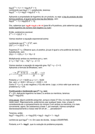 log2(21-x + 1) = 1 + log2(5.2x + 1)
Lembrando que log22 = 1, substituindo, teremos:
log2(21-x + 1) = log22 + log2(5.2x + 1)

Aplicando a propriedade de logaritmo de um produto, ou seja: o log do produto de dois
termos positivos, é igual à soma dos log dos fatores, vem:
log2(21-x + 1) = log2[2(5.2x + 1)]

Ora, sabemos que: logbM = logbN ⇔ M = N (para M e N positivos, pois sabemos que não
existe logaritmo de número real negativo ou nulo).

Então, poderemos escrever:
21-x + 1 = 2(5.2x + 1)

Vamos resolver a equação exponencial acima:

Lembrando que 21-x = 21/2x, vem:
(2/2x ) + 1 = 2(5.2x + 1)

Façamos 2x = y. (Observe que y é positivo, já que é igual a uma potência de base 2).
Substituindo, vem:
(2/y) + 1 = 2(5.y + 1) = 10y + 2

Multiplicando ambos os membros por y, vem:
2 + y = 10y2 + 2y ∴ 10y2 + y – 2 = 0

Vamos resolver a equação do segundo grau 10y2 + y – 2 = 0.
Aplicando a fórmula de Bhaskara, vem:




Portanto y = (-1 + 9)/20 ou y = (-1 – 9)/20
Daí, vem: y = 8/20 = 2/5 ou y = -10/20 = -1/2
Como 2x = y > 0, a raiz negativa (-1/2) não serve. Logo, o único valor que serve ao
problema é y = 2/5.

Continuando e lembrando que 2x = y, vem:
2x = 2/5. Aplicando logaritmo na base 2 a ambos os membros, teremos:
log22x = log2(2/5)

Uma pausa: alguns poderão perguntar, porque a base 2? Ora, é a mais conveniente,
neste caso!. Rigorosamente, poderíamos usar qualquer base, mas, a base 2,
considerando-se o comparecimento do número 2 em ambos os membros, é a mais
conveniente, agora. Se usássemos a base 7, por exemplo, iríamos complicar
desnecessariamente a nossa vida! Eh eh eh ... , perceberam?

Teremos, então:
log22x = log2(2/5) ∴ x = log2(2/5) = log22 – log25 = 1 – log25

Lembre-se que logbbm = m. Em caso de dúvida, reveja LOGARITMO.

Portanto, x = 1 – log25 , que é a solução do problema proposto.
 
