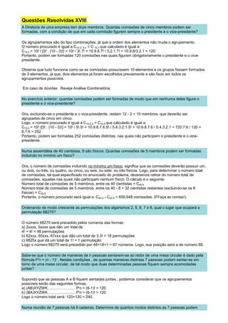 Questões Resolvidas XVIII
A Diretoria de uma empresa tem doze membros. Quantas comissões de cinco membros podem ser
formadas, com a condição de que em cada comissão figurem sempre o presidente e o vice-presidente?

Os agrupamentos são do tipo combinações, já que a ordem dos elementos não muda o agrupamento.
O número procurado é igual a C12-2, 5-2 = C 10,3 que calculado é igual a:
C10,3 = 10! / [3! . (10 - 3)!] = 10! / 3!.7! = 10.9.8.7! / 3.2.1.7! = 10.9.8/3.2.1 = 120
Portanto, podem ser formadas 120 comissões nas quais figuram obrigatoriamente o presidente e o vice-
presidente.

Observe que tudo funciona como se as comissões possuíssem 10 elementos e os grupos fossem formados
de 3 elementos, já que, dois elementos já foram escolhidos previamente e são fixos em todos os
agrupamentos possíveis.

Em caso de dúvidas: Reveja Análise Combinatória.

No exercício anterior, quantas comissões podem ser formadas de modo que em nenhuma delas figure o
presidente e o vice-presidente?

Ora, excluindo-se o presidente e o vice-presidente, restam 12 - 2 = 10 membros, que deverão ser
agrupados de cinco em cinco.
Logo, o número procurado é igual a C12-2,5 = C10,5 que calculado é igual a:
C10,5 = 10! /[5! . (10 - 5)!] = 10! / 5!.5! = 10.9.8.7.6.5! / 5.4.3.2.1.5! = 10.9.8.7.6 / 5.4.3.2.1 = 720.7.6 / 120 =
6.7.6 = 252
Portanto, podem ser formadas 252 comissões distintas, nas quais não participem o presidente e o vice-
presidente.

Numa assembléia de 40 cientistas, 8 são físicos. Quantas comissões de 5 membros podem ser formadas
incluindo no mínimo um físico?

Ora, o número de comissões incluindo no mínimo um físico, significa que as comissões deverão possuir um,
ou dois, ou três, ou quatro, ou cinco, ou seis, ou sete, ou oito físicos. Logo, para determinar o número total
de comissões, tal qual especificado no enunciado do problema, deveremos retirar do número total de
comissões, aquelas nas quais não participam nenhum físico. O cálculo é o seguinte:
Número total de comissões de 5 membros, entre os 40 cientistas = C40,5
Número total de comissões de 5 membros, entre os 40 - 8 = 32 cientistas restantes (excluindo-se os 8
físicos) = C32,5
Portanto, o número procurado será igual a: C40,5 - C32,5 = 656.948 comissões. (FFaça as contas!).

Ordenando de modo crescente as permutações dos algarismos 2, 5, 6, 7 e 8, qual o lugar que ocupará a
permutação 68275?

O número 68275 será precedido pelos números das formas:
a) 2xxxx, 5xxxx que dão um total de
4! + 4! = 48 permutações
b) 62xxx, 65xxx, 67xxx que dão um total de 3.3! = 18 permutações
c) 6825x que dá um total de 1! = 1 permutação.
Logo o número 68275 será precedido por 48+18+1 = 67 números. Logo, sua posição será a de número 68.

Sabe-se que o número de maneiras de n pessoas sentarem-se ao redor de uma mesa circular é dado pela
fórmula P'n = (n - 1)! . Nestas condições , de quantas maneiras distintas 7 pessoas podem sentar-se em
torno de uma mesa circular, de tal modo que duas determinadas pessoas fiquem sempre acomodadas
juntas?

Supondo que as pessoas A e B fiquem sentadas juntas , podemos considerar que os agrupamentos
possíveis serão das seguintes formas:
a) (AB)XYZWK...........................P'n = (6-1)! = 120
b) (BA)XYZWK...........................P'n = (6-1)! = 120
Logo o número total será: 120+120 = 240.

Numa reunião de 7 pessoas há 9 cadeiras. Determine de quantos modos distintos as 7 pessoas podem
 