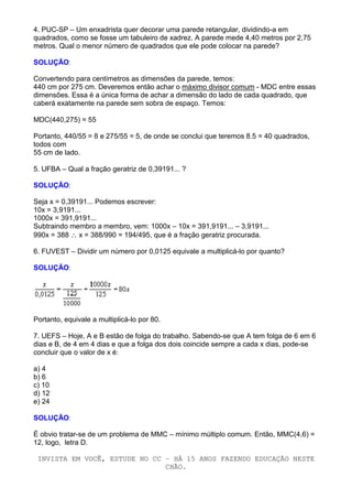 4. PUC-SP – Um enxadrista quer decorar uma parede retangular, dividindo-a em
quadrados, como se fosse um tabuleiro de xadrez. A parede mede 4,40 metros por 2,75
metros. Qual o menor número de quadrados que ele pode colocar na parede?

SOLUÇÃO:

Convertendo para centímetros as dimensões da parede, temos:
440 cm por 275 cm. Deveremos então achar o máximo divisor comum - MDC entre essas
dimensões. Essa é a única forma de achar a dimensão do lado de cada quadrado, que
caberá exatamente na parede sem sobra de espaço. Temos:

MDC(440,275) = 55

Portanto, 440/55 = 8 e 275/55 = 5, de onde se conclui que teremos 8.5 = 40 quadrados,
todos com
55 cm de lado.

5. UFBA – Qual a fração geratriz de 0,39191... ?

SOLUÇÃO:

Seja x = 0,39191... Podemos escrever:
10x = 3,9191...
1000x = 391,9191...
Subtraindo membro a membro, vem: 1000x – 10x = 391,9191... – 3,9191...
990x = 388 ∴ x = 388/990 = 194/495, que é a fração geratriz procurada.

6. FUVEST – Dividir um número por 0,0125 equivale a multiplicá-lo por quanto?

SOLUÇÃO:




Portanto, equivale a multiplicá-lo por 80.

7. UEFS – Hoje, A e B estão de folga do trabalho. Sabendo-se que A tem folga de 6 em 6
dias e B, de 4 em 4 dias e que a folga dos dois coincide sempre a cada x dias, pode-se
concluir que o valor de x é:

a) 4
b) 6
c) 10
d) 12
e) 24

SOLUÇÃO:

É obvio tratar-se de um problema de MMC – mínimo múltiplo comum. Então, MMC(4,6) =
12, logo, letra D.

 INVISTA EM VOCÊ, ESTUDE NO CC – HÁ 15 ANOS FAZENDO EDUCAÇÃO NESTE
                               CHÃO.
 